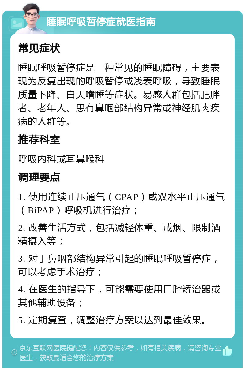 睡眠呼吸暂停症就医指南 常见症状 睡眠呼吸暂停症是一种常见的睡眠障碍，主要表现为反复出现的呼吸暂停或浅表呼吸，导致睡眠质量下降、白天嗜睡等症状。易感人群包括肥胖者、老年人、患有鼻咽部结构异常或神经肌肉疾病的人群等。 推荐科室 呼吸内科或耳鼻喉科 调理要点 1. 使用连续正压通气（CPAP）或双水平正压通气（BiPAP）呼吸机进行治疗； 2. 改善生活方式，包括减轻体重、戒烟、限制酒精摄入等； 3. 对于鼻咽部结构异常引起的睡眠呼吸暂停症，可以考虑手术治疗； 4. 在医生的指导下，可能需要使用口腔矫治器或其他辅助设备； 5. 定期复查，调整治疗方案以达到最佳效果。