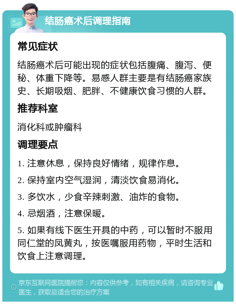 结肠癌术后调理指南 常见症状 结肠癌术后可能出现的症状包括腹痛、腹泻、便秘、体重下降等。易感人群主要是有结肠癌家族史、长期吸烟、肥胖、不健康饮食习惯的人群。 推荐科室 消化科或肿瘤科 调理要点 1. 注意休息，保持良好情绪，规律作息。 2. 保持室内空气湿润，清淡饮食易消化。 3. 多饮水，少食辛辣刺激、油炸的食物。 4. 忌烟酒，注意保暖。 5. 如果有线下医生开具的中药，可以暂时不服用同仁堂的凤黄丸，按医嘱服用药物，平时生活和饮食上注意调理。