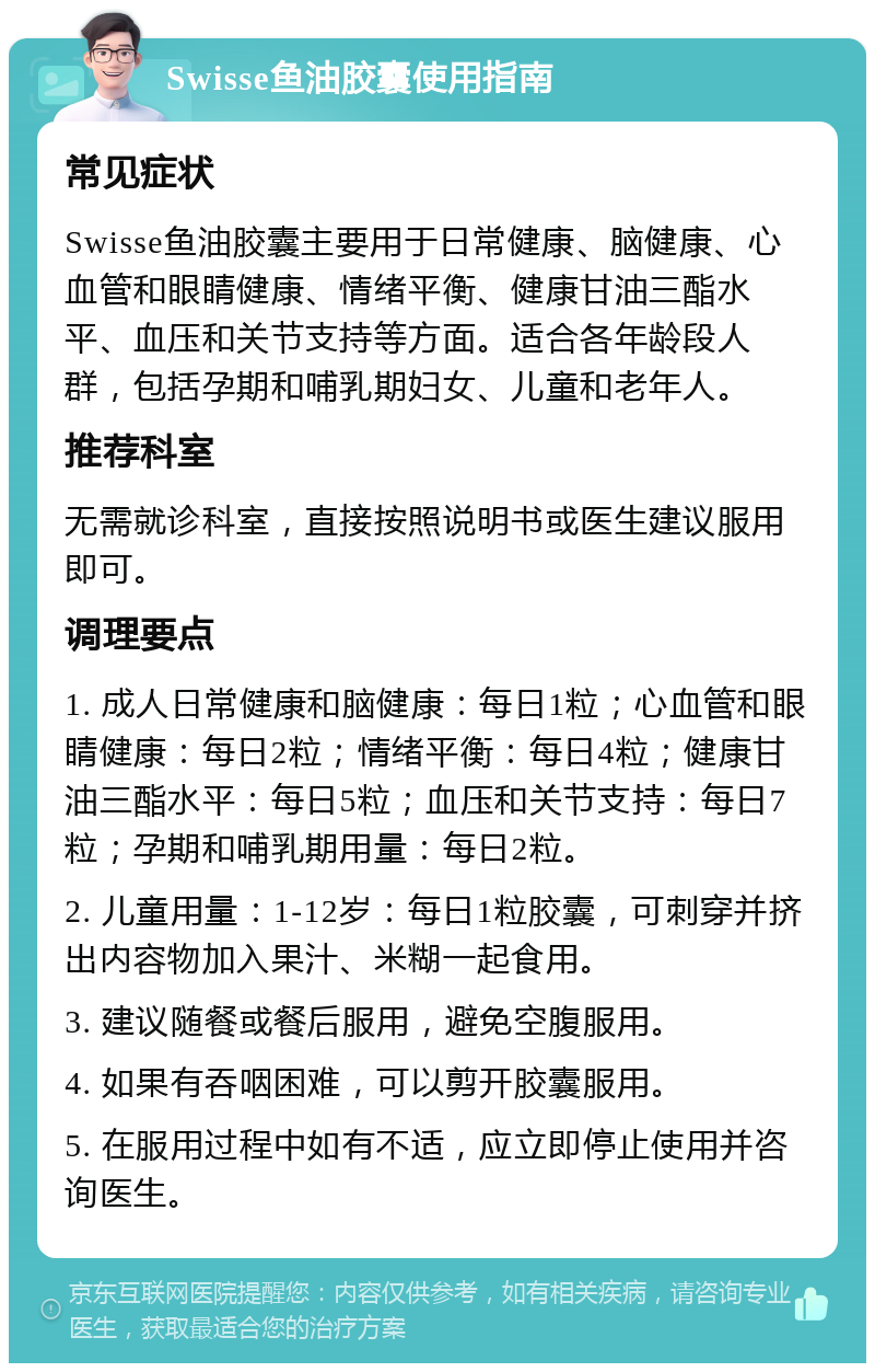 Swisse鱼油胶囊使用指南 常见症状 Swisse鱼油胶囊主要用于日常健康、脑健康、心血管和眼睛健康、情绪平衡、健康甘油三酯水平、血压和关节支持等方面。适合各年龄段人群，包括孕期和哺乳期妇女、儿童和老年人。 推荐科室 无需就诊科室，直接按照说明书或医生建议服用即可。 调理要点 1. 成人日常健康和脑健康：每日1粒；心血管和眼睛健康：每日2粒；情绪平衡：每日4粒；健康甘油三酯水平：每日5粒；血压和关节支持：每日7粒；孕期和哺乳期用量：每日2粒。 2. 儿童用量：1-12岁：每日1粒胶囊，可刺穿并挤出内容物加入果汁、米糊一起食用。 3. 建议随餐或餐后服用，避免空腹服用。 4. 如果有吞咽困难，可以剪开胶囊服用。 5. 在服用过程中如有不适，应立即停止使用并咨询医生。