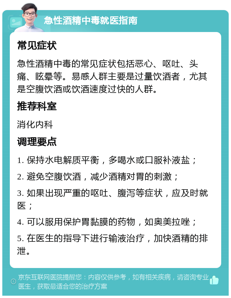 急性酒精中毒就医指南 常见症状 急性酒精中毒的常见症状包括恶心、呕吐、头痛、眩晕等。易感人群主要是过量饮酒者，尤其是空腹饮酒或饮酒速度过快的人群。 推荐科室 消化内科 调理要点 1. 保持水电解质平衡，多喝水或口服补液盐； 2. 避免空腹饮酒，减少酒精对胃的刺激； 3. 如果出现严重的呕吐、腹泻等症状，应及时就医； 4. 可以服用保护胃黏膜的药物，如奥美拉唑； 5. 在医生的指导下进行输液治疗，加快酒精的排泄。