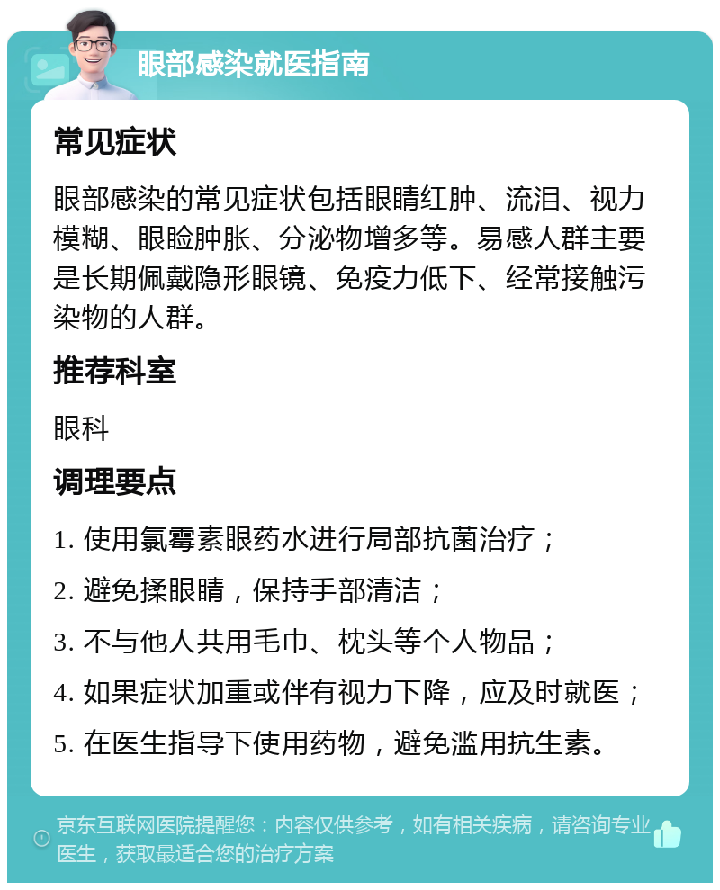 眼部感染就医指南 常见症状 眼部感染的常见症状包括眼睛红肿、流泪、视力模糊、眼睑肿胀、分泌物增多等。易感人群主要是长期佩戴隐形眼镜、免疫力低下、经常接触污染物的人群。 推荐科室 眼科 调理要点 1. 使用氯霉素眼药水进行局部抗菌治疗； 2. 避免揉眼睛，保持手部清洁； 3. 不与他人共用毛巾、枕头等个人物品； 4. 如果症状加重或伴有视力下降，应及时就医； 5. 在医生指导下使用药物，避免滥用抗生素。