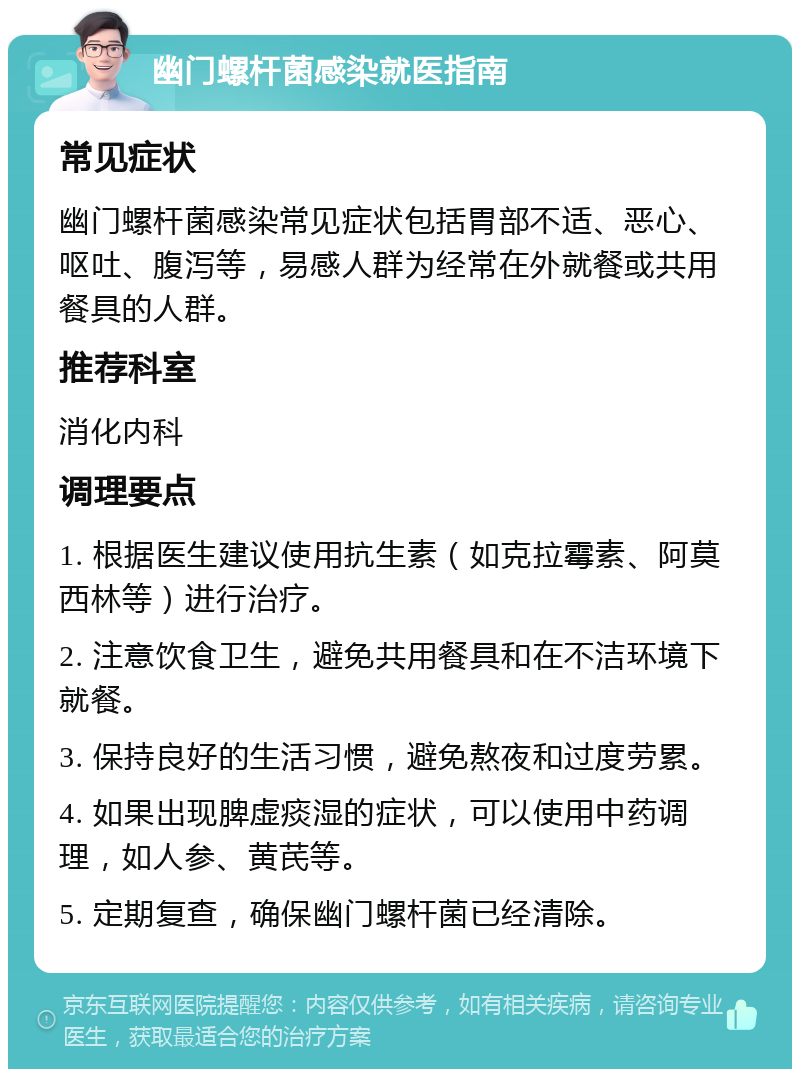 幽门螺杆菌感染就医指南 常见症状 幽门螺杆菌感染常见症状包括胃部不适、恶心、呕吐、腹泻等，易感人群为经常在外就餐或共用餐具的人群。 推荐科室 消化内科 调理要点 1. 根据医生建议使用抗生素（如克拉霉素、阿莫西林等）进行治疗。 2. 注意饮食卫生，避免共用餐具和在不洁环境下就餐。 3. 保持良好的生活习惯，避免熬夜和过度劳累。 4. 如果出现脾虚痰湿的症状，可以使用中药调理，如人参、黄芪等。 5. 定期复查，确保幽门螺杆菌已经清除。