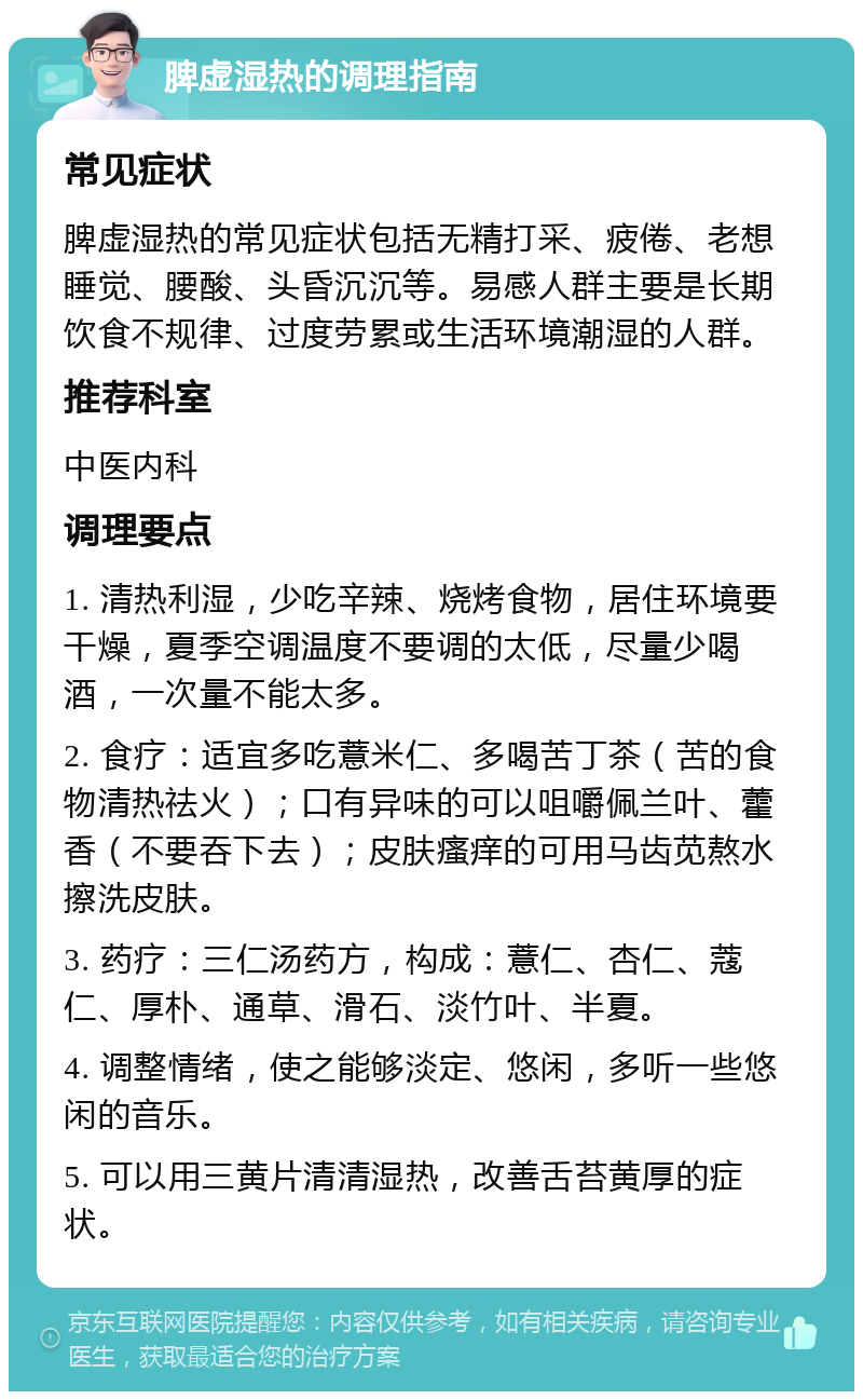 脾虚湿热的调理指南 常见症状 脾虚湿热的常见症状包括无精打采、疲倦、老想睡觉、腰酸、头昏沉沉等。易感人群主要是长期饮食不规律、过度劳累或生活环境潮湿的人群。 推荐科室 中医内科 调理要点 1. 清热利湿，少吃辛辣、烧烤食物，居住环境要干燥，夏季空调温度不要调的太低，尽量少喝酒，一次量不能太多。 2. 食疗：适宜多吃薏米仁、多喝苦丁茶（苦的食物清热祛火）；口有异味的可以咀嚼佩兰叶、藿香（不要吞下去）；皮肤瘙痒的可用马齿苋熬水擦洗皮肤。 3. 药疗：三仁汤药方，构成：薏仁、杏仁、蔻仁、厚朴、通草、滑石、淡竹叶、半夏。 4. 调整情绪，使之能够淡定、悠闲，多听一些悠闲的音乐。 5. 可以用三黄片清清湿热，改善舌苔黄厚的症状。