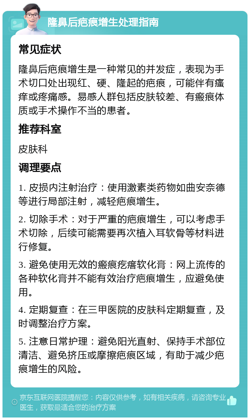 隆鼻后疤痕增生处理指南 常见症状 隆鼻后疤痕增生是一种常见的并发症，表现为手术切口处出现红、硬、隆起的疤痕，可能伴有瘙痒或疼痛感。易感人群包括皮肤较差、有瘢痕体质或手术操作不当的患者。 推荐科室 皮肤科 调理要点 1. 皮损内注射治疗：使用激素类药物如曲安奈德等进行局部注射，减轻疤痕增生。 2. 切除手术：对于严重的疤痕增生，可以考虑手术切除，后续可能需要再次植入耳软骨等材料进行修复。 3. 避免使用无效的瘢痕疙瘩软化膏：网上流传的各种软化膏并不能有效治疗疤痕增生，应避免使用。 4. 定期复查：在三甲医院的皮肤科定期复查，及时调整治疗方案。 5. 注意日常护理：避免阳光直射、保持手术部位清洁、避免挤压或摩擦疤痕区域，有助于减少疤痕增生的风险。