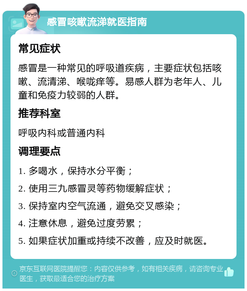 感冒咳嗽流涕就医指南 常见症状 感冒是一种常见的呼吸道疾病，主要症状包括咳嗽、流清涕、喉咙痒等。易感人群为老年人、儿童和免疫力较弱的人群。 推荐科室 呼吸内科或普通内科 调理要点 1. 多喝水，保持水分平衡； 2. 使用三九感冒灵等药物缓解症状； 3. 保持室内空气流通，避免交叉感染； 4. 注意休息，避免过度劳累； 5. 如果症状加重或持续不改善，应及时就医。