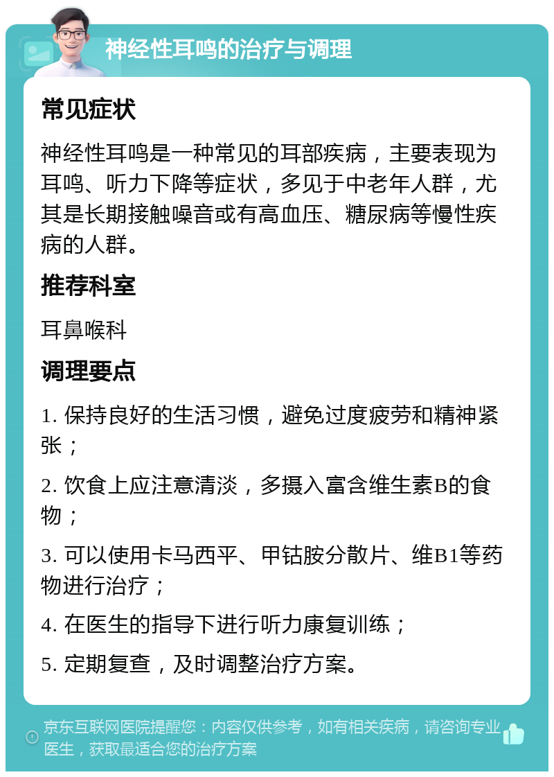 神经性耳鸣的治疗与调理 常见症状 神经性耳鸣是一种常见的耳部疾病，主要表现为耳鸣、听力下降等症状，多见于中老年人群，尤其是长期接触噪音或有高血压、糖尿病等慢性疾病的人群。 推荐科室 耳鼻喉科 调理要点 1. 保持良好的生活习惯，避免过度疲劳和精神紧张； 2. 饮食上应注意清淡，多摄入富含维生素B的食物； 3. 可以使用卡马西平、甲钴胺分散片、维B1等药物进行治疗； 4. 在医生的指导下进行听力康复训练； 5. 定期复查，及时调整治疗方案。