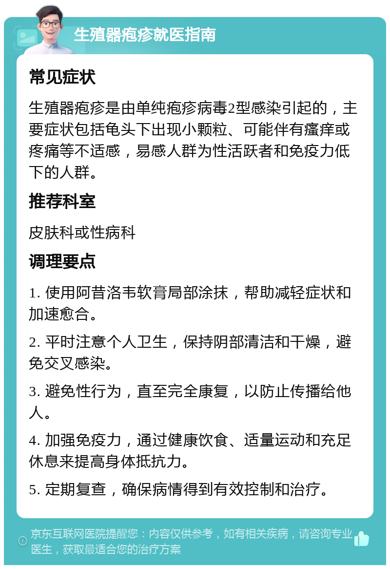 生殖器疱疹就医指南 常见症状 生殖器疱疹是由单纯疱疹病毒2型感染引起的，主要症状包括龟头下出现小颗粒、可能伴有瘙痒或疼痛等不适感，易感人群为性活跃者和免疫力低下的人群。 推荐科室 皮肤科或性病科 调理要点 1. 使用阿昔洛韦软膏局部涂抹，帮助减轻症状和加速愈合。 2. 平时注意个人卫生，保持阴部清洁和干燥，避免交叉感染。 3. 避免性行为，直至完全康复，以防止传播给他人。 4. 加强免疫力，通过健康饮食、适量运动和充足休息来提高身体抵抗力。 5. 定期复查，确保病情得到有效控制和治疗。