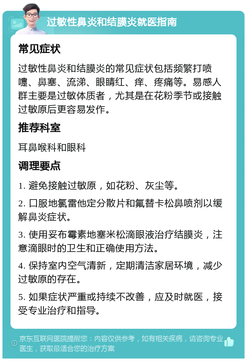 过敏性鼻炎和结膜炎就医指南 常见症状 过敏性鼻炎和结膜炎的常见症状包括频繁打喷嚏、鼻塞、流涕、眼睛红、痒、疼痛等。易感人群主要是过敏体质者，尤其是在花粉季节或接触过敏原后更容易发作。 推荐科室 耳鼻喉科和眼科 调理要点 1. 避免接触过敏原，如花粉、灰尘等。 2. 口服地氯雷他定分散片和氟替卡松鼻喷剂以缓解鼻炎症状。 3. 使用妥布霉素地塞米松滴眼液治疗结膜炎，注意滴眼时的卫生和正确使用方法。 4. 保持室内空气清新，定期清洁家居环境，减少过敏原的存在。 5. 如果症状严重或持续不改善，应及时就医，接受专业治疗和指导。