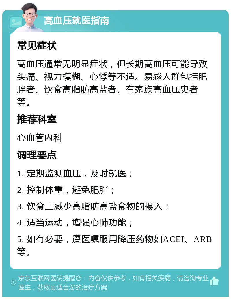 高血压就医指南 常见症状 高血压通常无明显症状，但长期高血压可能导致头痛、视力模糊、心悸等不适。易感人群包括肥胖者、饮食高脂肪高盐者、有家族高血压史者等。 推荐科室 心血管内科 调理要点 1. 定期监测血压，及时就医； 2. 控制体重，避免肥胖； 3. 饮食上减少高脂肪高盐食物的摄入； 4. 适当运动，增强心肺功能； 5. 如有必要，遵医嘱服用降压药物如ACEI、ARB等。