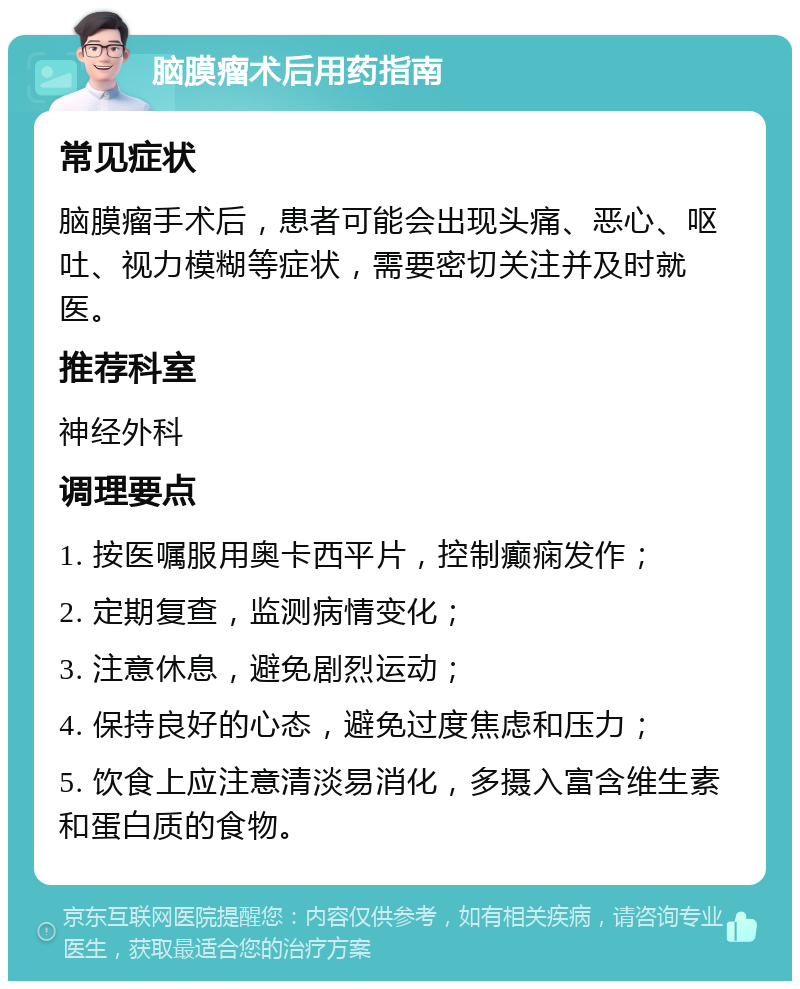 脑膜瘤术后用药指南 常见症状 脑膜瘤手术后，患者可能会出现头痛、恶心、呕吐、视力模糊等症状，需要密切关注并及时就医。 推荐科室 神经外科 调理要点 1. 按医嘱服用奥卡西平片，控制癫痫发作； 2. 定期复查，监测病情变化； 3. 注意休息，避免剧烈运动； 4. 保持良好的心态，避免过度焦虑和压力； 5. 饮食上应注意清淡易消化，多摄入富含维生素和蛋白质的食物。