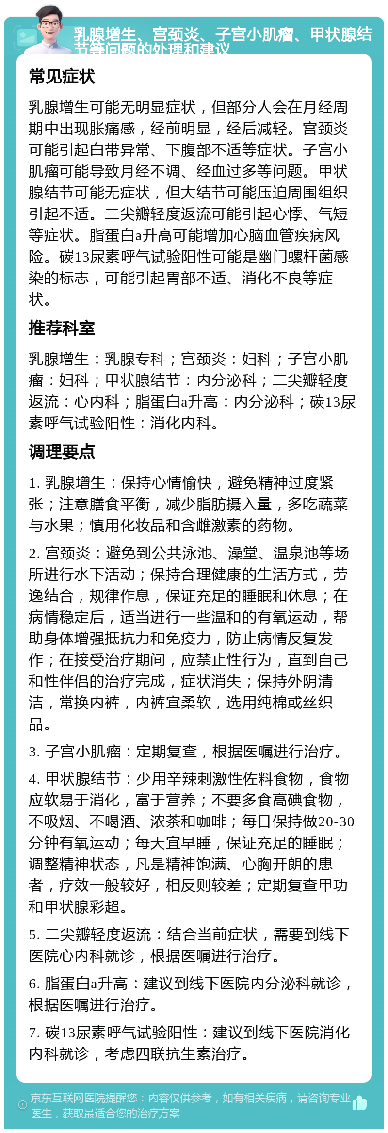 乳腺增生、宫颈炎、子宫小肌瘤、甲状腺结节等问题的处理和建议 常见症状 乳腺增生可能无明显症状，但部分人会在月经周期中出现胀痛感，经前明显，经后减轻。宫颈炎可能引起白带异常、下腹部不适等症状。子宫小肌瘤可能导致月经不调、经血过多等问题。甲状腺结节可能无症状，但大结节可能压迫周围组织引起不适。二尖瓣轻度返流可能引起心悸、气短等症状。脂蛋白a升高可能增加心脑血管疾病风险。碳13尿素呼气试验阳性可能是幽门螺杆菌感染的标志，可能引起胃部不适、消化不良等症状。 推荐科室 乳腺增生：乳腺专科；宫颈炎：妇科；子宫小肌瘤：妇科；甲状腺结节：内分泌科；二尖瓣轻度返流：心内科；脂蛋白a升高：内分泌科；碳13尿素呼气试验阳性：消化内科。 调理要点 1. 乳腺增生：保持心情愉快，避免精神过度紧张；注意膳食平衡，减少脂肪摄入量，多吃蔬菜与水果；慎用化妆品和含雌激素的药物。 2. 宫颈炎：避免到公共泳池、澡堂、温泉池等场所进行水下活动；保持合理健康的生活方式，劳逸结合，规律作息，保证充足的睡眠和休息；在病情稳定后，适当进行一些温和的有氧运动，帮助身体增强抵抗力和免疫力，防止病情反复发作；在接受治疗期间，应禁止性行为，直到自己和性伴侣的治疗完成，症状消失；保持外阴清洁，常换内裤，内裤宜柔软，选用纯棉或丝织品。 3. 子宫小肌瘤：定期复查，根据医嘱进行治疗。 4. 甲状腺结节：少用辛辣刺激性佐料食物，食物应软易于消化，富于营养；不要多食高碘食物，不吸烟、不喝酒、浓茶和咖啡；每日保持做20-30分钟有氧运动；每天宜早睡，保证充足的睡眠；调整精神状态，凡是精神饱满、心胸开朗的患者，疗效一般较好，相反则较差；定期复查甲功和甲状腺彩超。 5. 二尖瓣轻度返流：结合当前症状，需要到线下医院心内科就诊，根据医嘱进行治疗。 6. 脂蛋白a升高：建议到线下医院内分泌科就诊，根据医嘱进行治疗。 7. 碳13尿素呼气试验阳性：建议到线下医院消化内科就诊，考虑四联抗生素治疗。