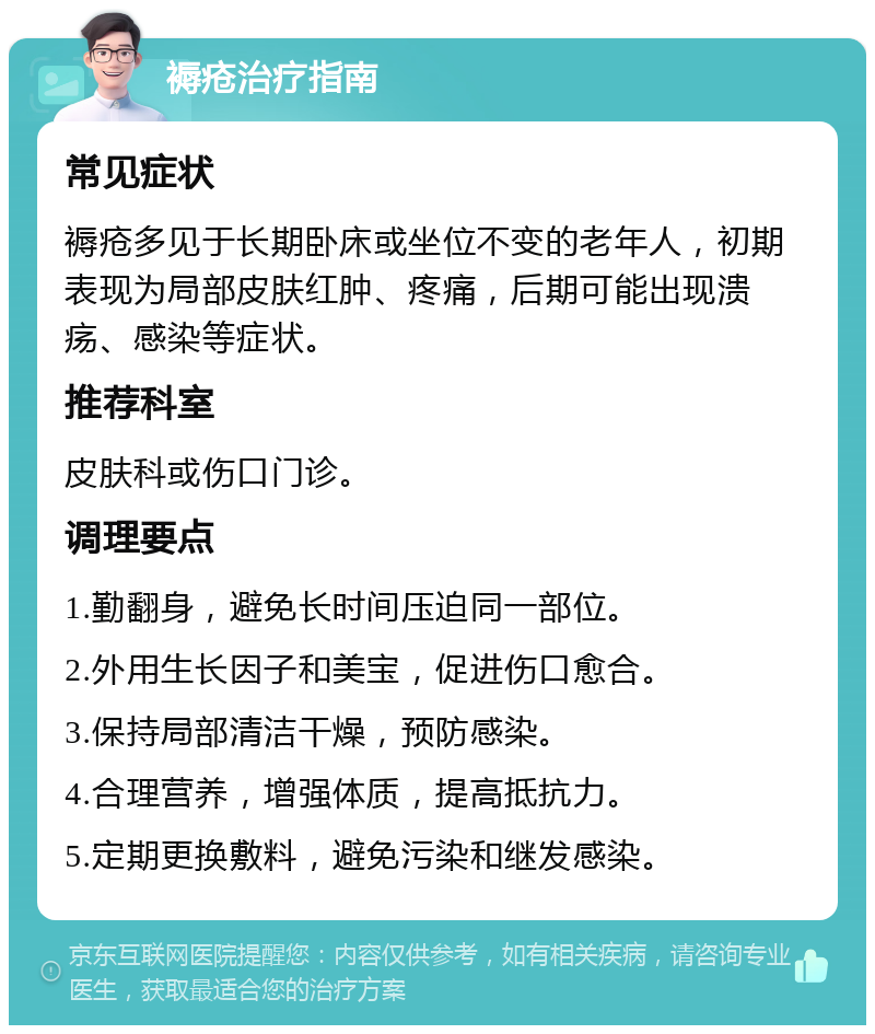 褥疮治疗指南 常见症状 褥疮多见于长期卧床或坐位不变的老年人，初期表现为局部皮肤红肿、疼痛，后期可能出现溃疡、感染等症状。 推荐科室 皮肤科或伤口门诊。 调理要点 1.勤翻身，避免长时间压迫同一部位。 2.外用生长因子和美宝，促进伤口愈合。 3.保持局部清洁干燥，预防感染。 4.合理营养，增强体质，提高抵抗力。 5.定期更换敷料，避免污染和继发感染。