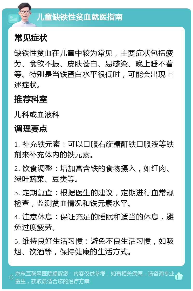 儿童缺铁性贫血就医指南 常见症状 缺铁性贫血在儿童中较为常见，主要症状包括疲劳、食欲不振、皮肤苍白、易感染、晚上睡不着等。特别是当铁蛋白水平很低时，可能会出现上述症状。 推荐科室 儿科或血液科 调理要点 1. 补充铁元素：可以口服右旋糖酐铁口服液等铁剂来补充体内的铁元素。 2. 饮食调整：增加富含铁的食物摄入，如红肉、绿叶蔬菜、豆类等。 3. 定期复查：根据医生的建议，定期进行血常规检查，监测贫血情况和铁元素水平。 4. 注意休息：保证充足的睡眠和适当的休息，避免过度疲劳。 5. 维持良好生活习惯：避免不良生活习惯，如吸烟、饮酒等，保持健康的生活方式。