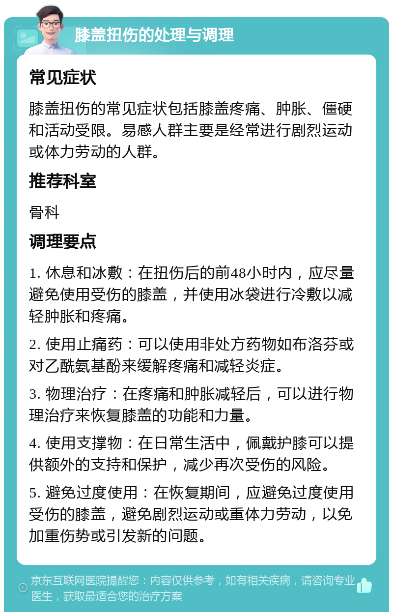 膝盖扭伤的处理与调理 常见症状 膝盖扭伤的常见症状包括膝盖疼痛、肿胀、僵硬和活动受限。易感人群主要是经常进行剧烈运动或体力劳动的人群。 推荐科室 骨科 调理要点 1. 休息和冰敷：在扭伤后的前48小时内，应尽量避免使用受伤的膝盖，并使用冰袋进行冷敷以减轻肿胀和疼痛。 2. 使用止痛药：可以使用非处方药物如布洛芬或对乙酰氨基酚来缓解疼痛和减轻炎症。 3. 物理治疗：在疼痛和肿胀减轻后，可以进行物理治疗来恢复膝盖的功能和力量。 4. 使用支撑物：在日常生活中，佩戴护膝可以提供额外的支持和保护，减少再次受伤的风险。 5. 避免过度使用：在恢复期间，应避免过度使用受伤的膝盖，避免剧烈运动或重体力劳动，以免加重伤势或引发新的问题。