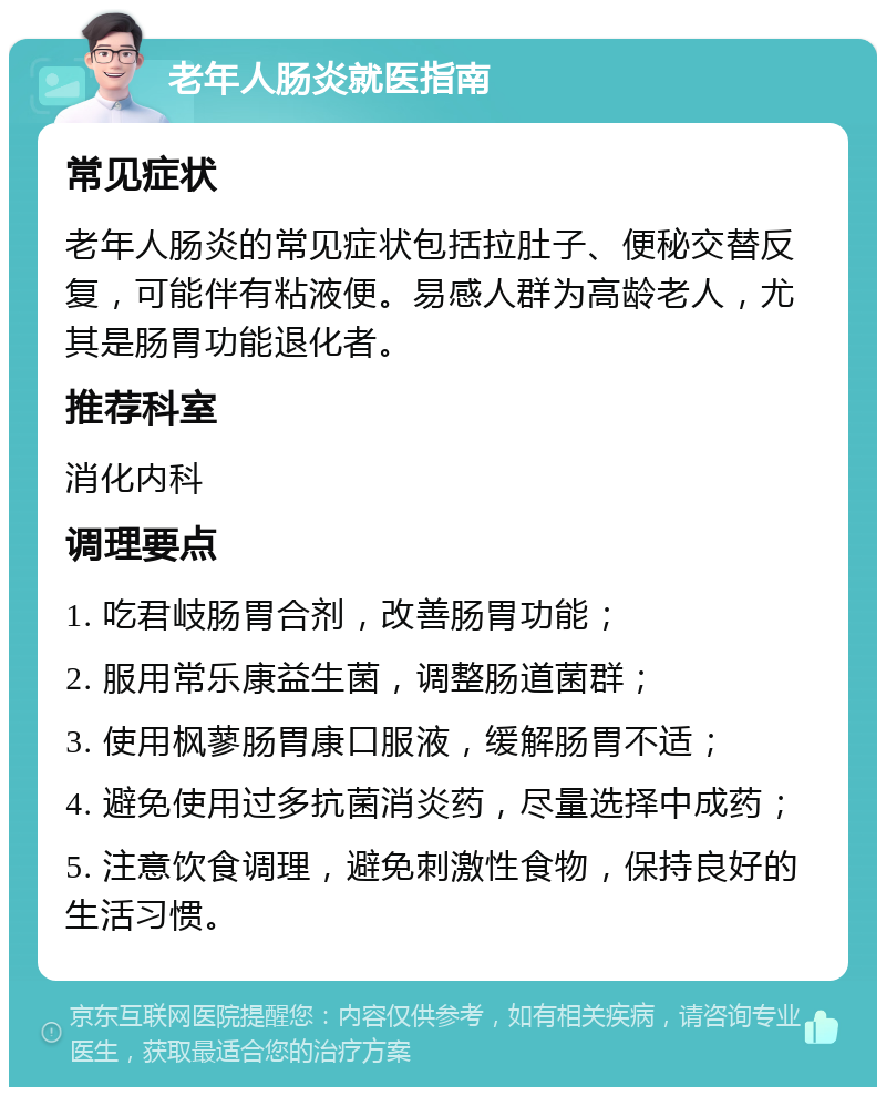 老年人肠炎就医指南 常见症状 老年人肠炎的常见症状包括拉肚子、便秘交替反复，可能伴有粘液便。易感人群为高龄老人，尤其是肠胃功能退化者。 推荐科室 消化内科 调理要点 1. 吃君岐肠胃合剂，改善肠胃功能； 2. 服用常乐康益生菌，调整肠道菌群； 3. 使用枫蓼肠胃康口服液，缓解肠胃不适； 4. 避免使用过多抗菌消炎药，尽量选择中成药； 5. 注意饮食调理，避免刺激性食物，保持良好的生活习惯。