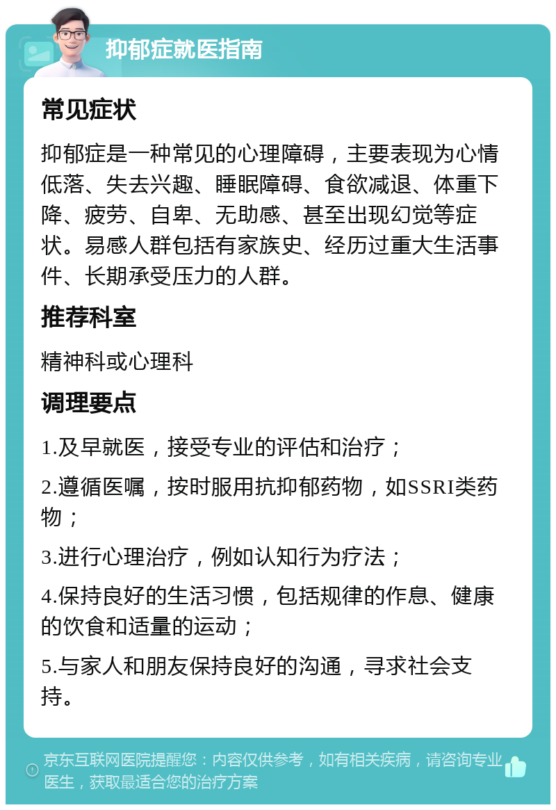 抑郁症就医指南 常见症状 抑郁症是一种常见的心理障碍，主要表现为心情低落、失去兴趣、睡眠障碍、食欲减退、体重下降、疲劳、自卑、无助感、甚至出现幻觉等症状。易感人群包括有家族史、经历过重大生活事件、长期承受压力的人群。 推荐科室 精神科或心理科 调理要点 1.及早就医，接受专业的评估和治疗； 2.遵循医嘱，按时服用抗抑郁药物，如SSRI类药物； 3.进行心理治疗，例如认知行为疗法； 4.保持良好的生活习惯，包括规律的作息、健康的饮食和适量的运动； 5.与家人和朋友保持良好的沟通，寻求社会支持。