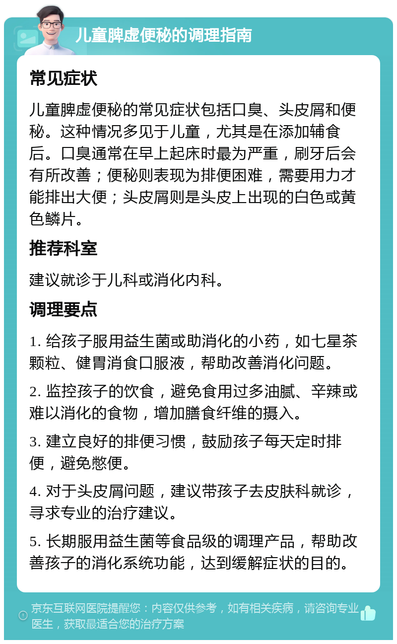 儿童脾虚便秘的调理指南 常见症状 儿童脾虚便秘的常见症状包括口臭、头皮屑和便秘。这种情况多见于儿童，尤其是在添加辅食后。口臭通常在早上起床时最为严重，刷牙后会有所改善；便秘则表现为排便困难，需要用力才能排出大便；头皮屑则是头皮上出现的白色或黄色鳞片。 推荐科室 建议就诊于儿科或消化内科。 调理要点 1. 给孩子服用益生菌或助消化的小药，如七星茶颗粒、健胃消食口服液，帮助改善消化问题。 2. 监控孩子的饮食，避免食用过多油腻、辛辣或难以消化的食物，增加膳食纤维的摄入。 3. 建立良好的排便习惯，鼓励孩子每天定时排便，避免憋便。 4. 对于头皮屑问题，建议带孩子去皮肤科就诊，寻求专业的治疗建议。 5. 长期服用益生菌等食品级的调理产品，帮助改善孩子的消化系统功能，达到缓解症状的目的。