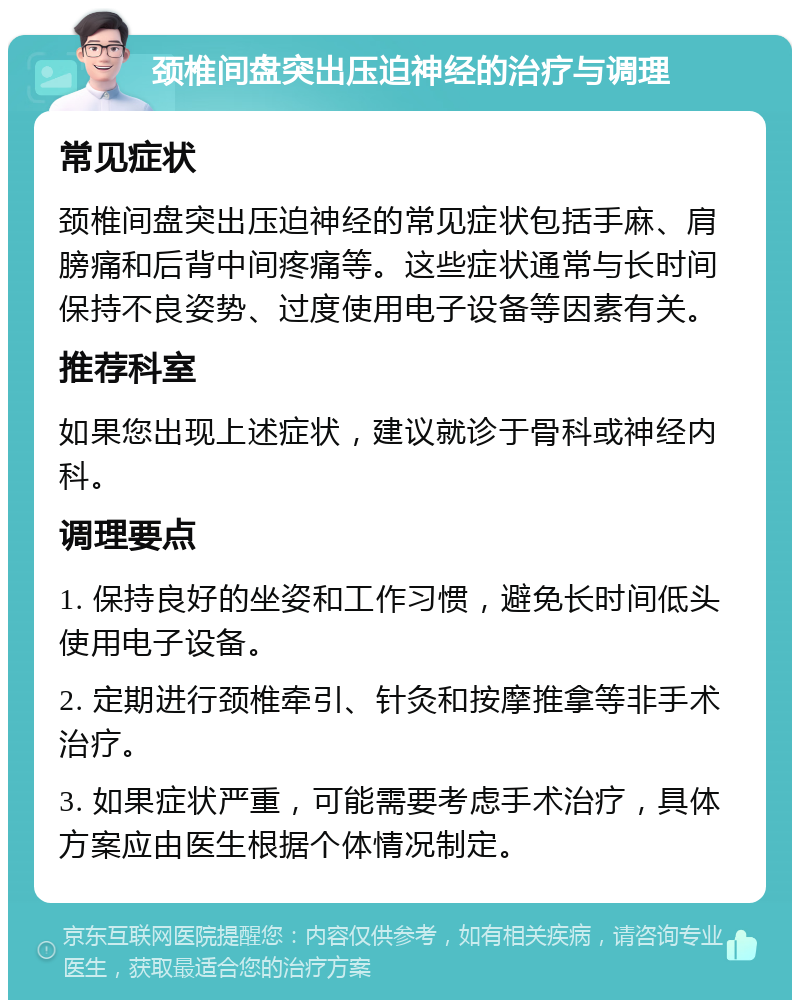 颈椎间盘突出压迫神经的治疗与调理 常见症状 颈椎间盘突出压迫神经的常见症状包括手麻、肩膀痛和后背中间疼痛等。这些症状通常与长时间保持不良姿势、过度使用电子设备等因素有关。 推荐科室 如果您出现上述症状，建议就诊于骨科或神经内科。 调理要点 1. 保持良好的坐姿和工作习惯，避免长时间低头使用电子设备。 2. 定期进行颈椎牵引、针灸和按摩推拿等非手术治疗。 3. 如果症状严重，可能需要考虑手术治疗，具体方案应由医生根据个体情况制定。