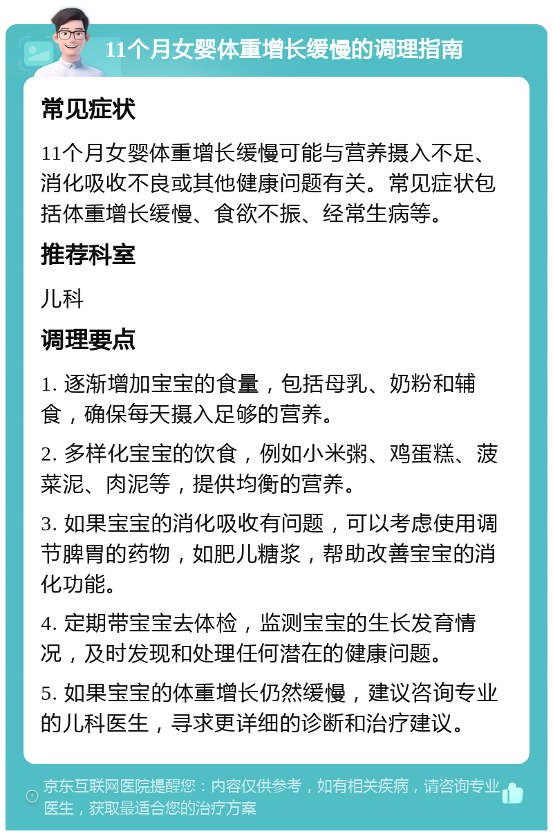 11个月女婴体重增长缓慢的调理指南 常见症状 11个月女婴体重增长缓慢可能与营养摄入不足、消化吸收不良或其他健康问题有关。常见症状包括体重增长缓慢、食欲不振、经常生病等。 推荐科室 儿科 调理要点 1. 逐渐增加宝宝的食量，包括母乳、奶粉和辅食，确保每天摄入足够的营养。 2. 多样化宝宝的饮食，例如小米粥、鸡蛋糕、菠菜泥、肉泥等，提供均衡的营养。 3. 如果宝宝的消化吸收有问题，可以考虑使用调节脾胃的药物，如肥儿糖浆，帮助改善宝宝的消化功能。 4. 定期带宝宝去体检，监测宝宝的生长发育情况，及时发现和处理任何潜在的健康问题。 5. 如果宝宝的体重增长仍然缓慢，建议咨询专业的儿科医生，寻求更详细的诊断和治疗建议。