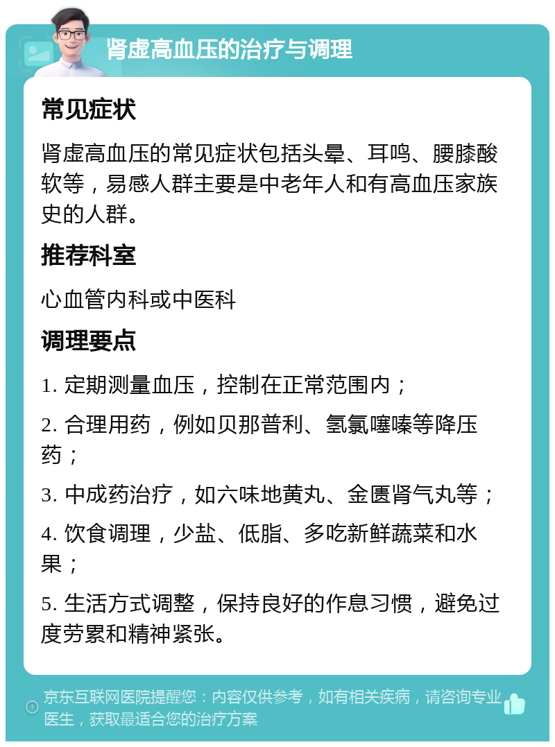 肾虚高血压的治疗与调理 常见症状 肾虚高血压的常见症状包括头晕、耳鸣、腰膝酸软等，易感人群主要是中老年人和有高血压家族史的人群。 推荐科室 心血管内科或中医科 调理要点 1. 定期测量血压，控制在正常范围内； 2. 合理用药，例如贝那普利、氢氯噻嗪等降压药； 3. 中成药治疗，如六味地黄丸、金匮肾气丸等； 4. 饮食调理，少盐、低脂、多吃新鲜蔬菜和水果； 5. 生活方式调整，保持良好的作息习惯，避免过度劳累和精神紧张。