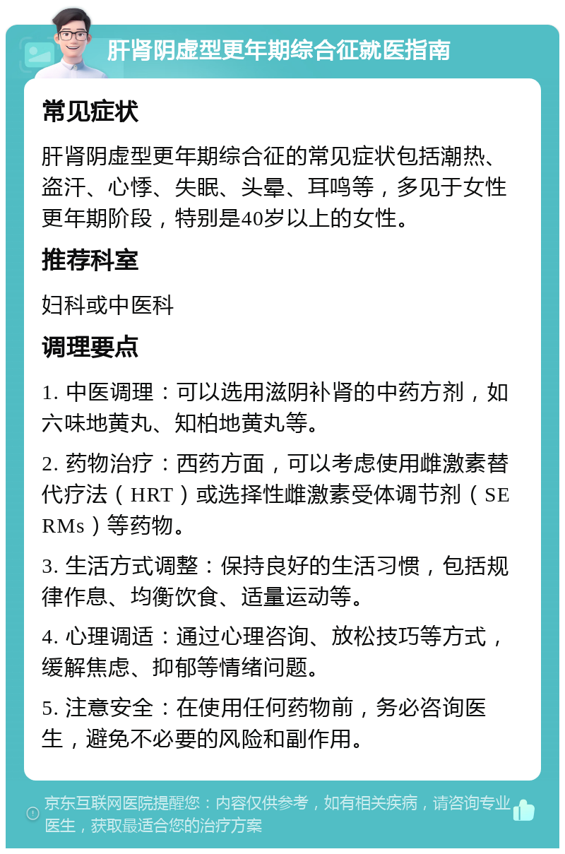 肝肾阴虚型更年期综合征就医指南 常见症状 肝肾阴虚型更年期综合征的常见症状包括潮热、盗汗、心悸、失眠、头晕、耳鸣等，多见于女性更年期阶段，特别是40岁以上的女性。 推荐科室 妇科或中医科 调理要点 1. 中医调理：可以选用滋阴补肾的中药方剂，如六味地黄丸、知柏地黄丸等。 2. 药物治疗：西药方面，可以考虑使用雌激素替代疗法（HRT）或选择性雌激素受体调节剂（SERMs）等药物。 3. 生活方式调整：保持良好的生活习惯，包括规律作息、均衡饮食、适量运动等。 4. 心理调适：通过心理咨询、放松技巧等方式，缓解焦虑、抑郁等情绪问题。 5. 注意安全：在使用任何药物前，务必咨询医生，避免不必要的风险和副作用。