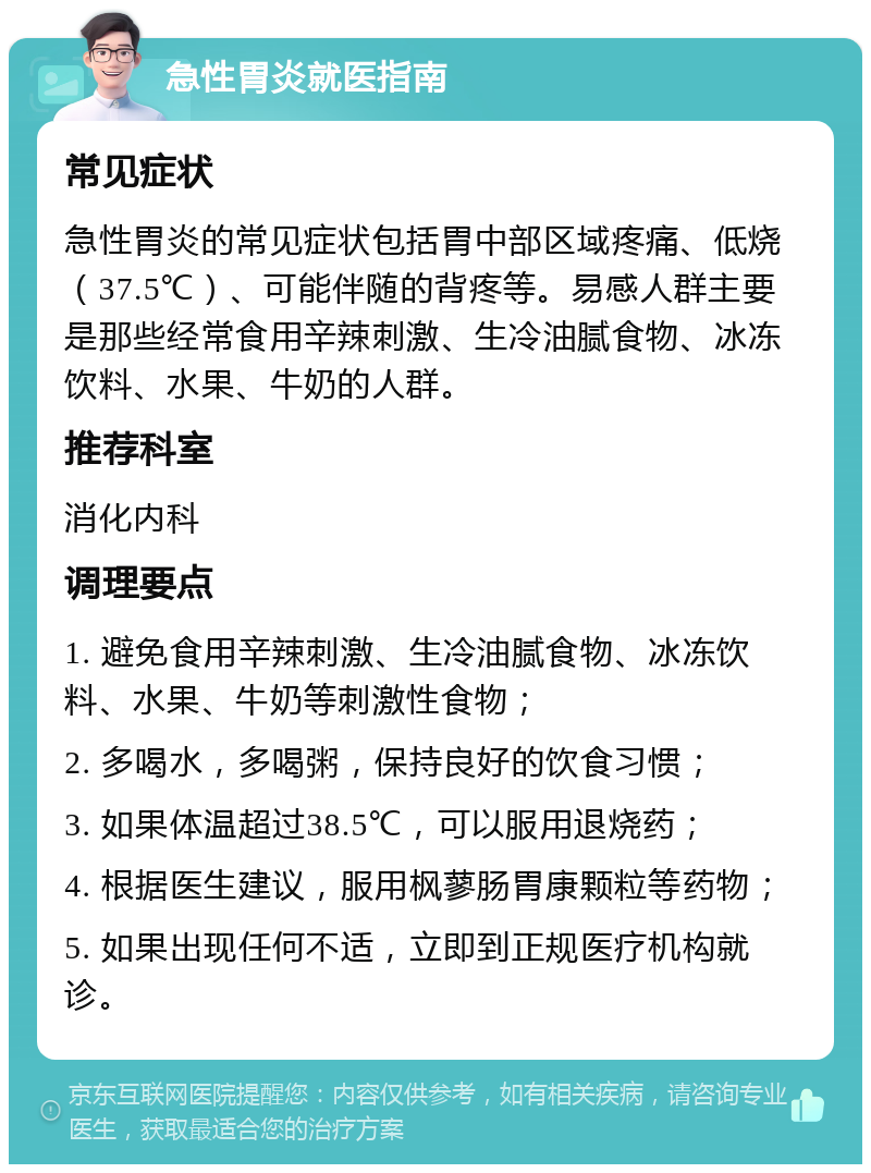 急性胃炎就医指南 常见症状 急性胃炎的常见症状包括胃中部区域疼痛、低烧（37.5℃）、可能伴随的背疼等。易感人群主要是那些经常食用辛辣刺激、生冷油腻食物、冰冻饮料、水果、牛奶的人群。 推荐科室 消化内科 调理要点 1. 避免食用辛辣刺激、生冷油腻食物、冰冻饮料、水果、牛奶等刺激性食物； 2. 多喝水，多喝粥，保持良好的饮食习惯； 3. 如果体温超过38.5℃，可以服用退烧药； 4. 根据医生建议，服用枫蓼肠胃康颗粒等药物； 5. 如果出现任何不适，立即到正规医疗机构就诊。