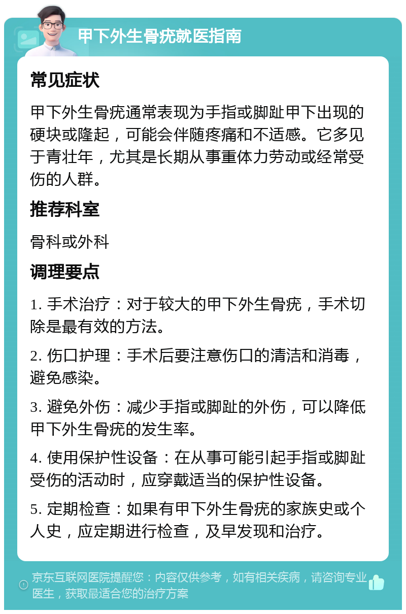 甲下外生骨疣就医指南 常见症状 甲下外生骨疣通常表现为手指或脚趾甲下出现的硬块或隆起，可能会伴随疼痛和不适感。它多见于青壮年，尤其是长期从事重体力劳动或经常受伤的人群。 推荐科室 骨科或外科 调理要点 1. 手术治疗：对于较大的甲下外生骨疣，手术切除是最有效的方法。 2. 伤口护理：手术后要注意伤口的清洁和消毒，避免感染。 3. 避免外伤：减少手指或脚趾的外伤，可以降低甲下外生骨疣的发生率。 4. 使用保护性设备：在从事可能引起手指或脚趾受伤的活动时，应穿戴适当的保护性设备。 5. 定期检查：如果有甲下外生骨疣的家族史或个人史，应定期进行检查，及早发现和治疗。