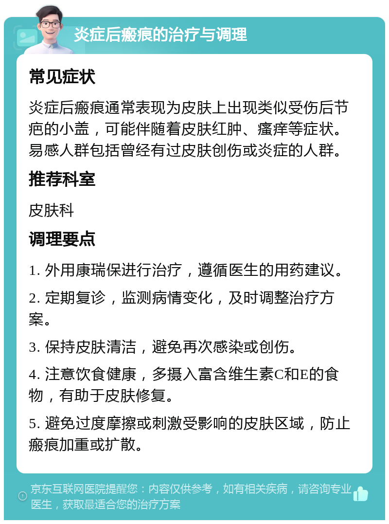 炎症后瘢痕的治疗与调理 常见症状 炎症后瘢痕通常表现为皮肤上出现类似受伤后节疤的小盖，可能伴随着皮肤红肿、瘙痒等症状。易感人群包括曾经有过皮肤创伤或炎症的人群。 推荐科室 皮肤科 调理要点 1. 外用康瑞保进行治疗，遵循医生的用药建议。 2. 定期复诊，监测病情变化，及时调整治疗方案。 3. 保持皮肤清洁，避免再次感染或创伤。 4. 注意饮食健康，多摄入富含维生素C和E的食物，有助于皮肤修复。 5. 避免过度摩擦或刺激受影响的皮肤区域，防止瘢痕加重或扩散。