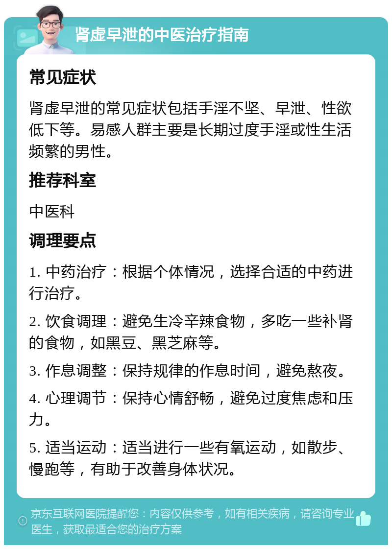 肾虚早泄的中医治疗指南 常见症状 肾虚早泄的常见症状包括手淫不坚、早泄、性欲低下等。易感人群主要是长期过度手淫或性生活频繁的男性。 推荐科室 中医科 调理要点 1. 中药治疗：根据个体情况，选择合适的中药进行治疗。 2. 饮食调理：避免生冷辛辣食物，多吃一些补肾的食物，如黑豆、黑芝麻等。 3. 作息调整：保持规律的作息时间，避免熬夜。 4. 心理调节：保持心情舒畅，避免过度焦虑和压力。 5. 适当运动：适当进行一些有氧运动，如散步、慢跑等，有助于改善身体状况。