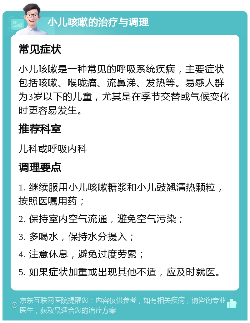 小儿咳嗽的治疗与调理 常见症状 小儿咳嗽是一种常见的呼吸系统疾病，主要症状包括咳嗽、喉咙痛、流鼻涕、发热等。易感人群为3岁以下的儿童，尤其是在季节交替或气候变化时更容易发生。 推荐科室 儿科或呼吸内科 调理要点 1. 继续服用小儿咳嗽糖浆和小儿豉翘清热颗粒，按照医嘱用药； 2. 保持室内空气流通，避免空气污染； 3. 多喝水，保持水分摄入； 4. 注意休息，避免过度劳累； 5. 如果症状加重或出现其他不适，应及时就医。