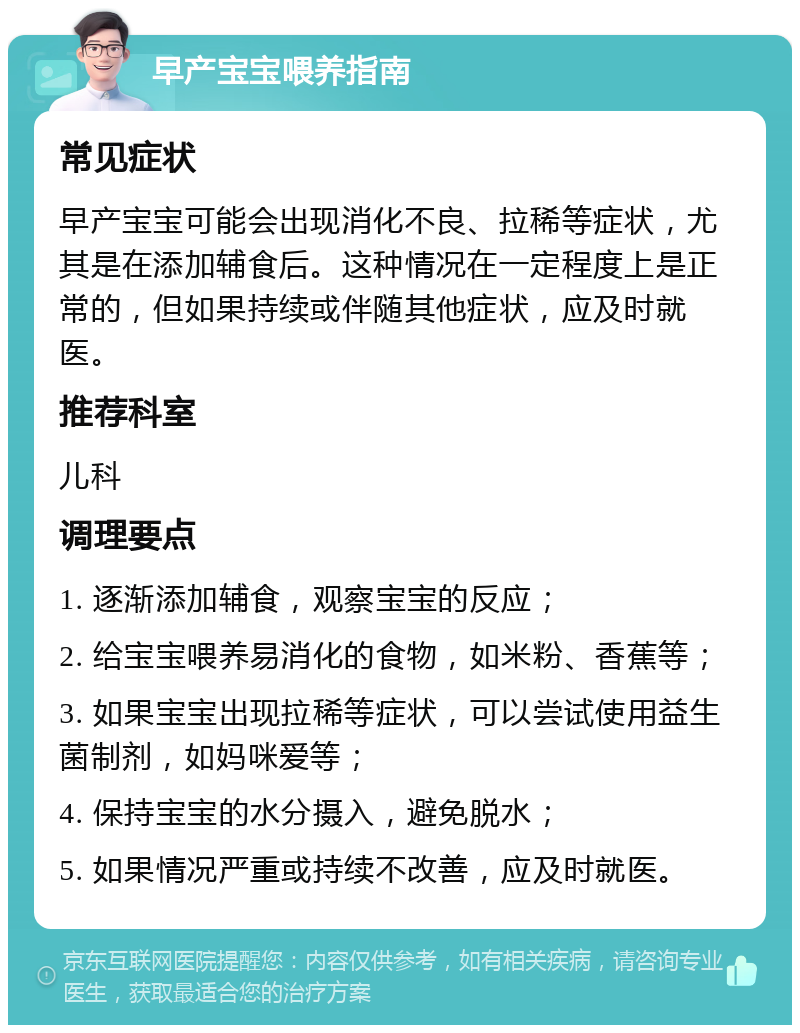 早产宝宝喂养指南 常见症状 早产宝宝可能会出现消化不良、拉稀等症状，尤其是在添加辅食后。这种情况在一定程度上是正常的，但如果持续或伴随其他症状，应及时就医。 推荐科室 儿科 调理要点 1. 逐渐添加辅食，观察宝宝的反应； 2. 给宝宝喂养易消化的食物，如米粉、香蕉等； 3. 如果宝宝出现拉稀等症状，可以尝试使用益生菌制剂，如妈咪爱等； 4. 保持宝宝的水分摄入，避免脱水； 5. 如果情况严重或持续不改善，应及时就医。