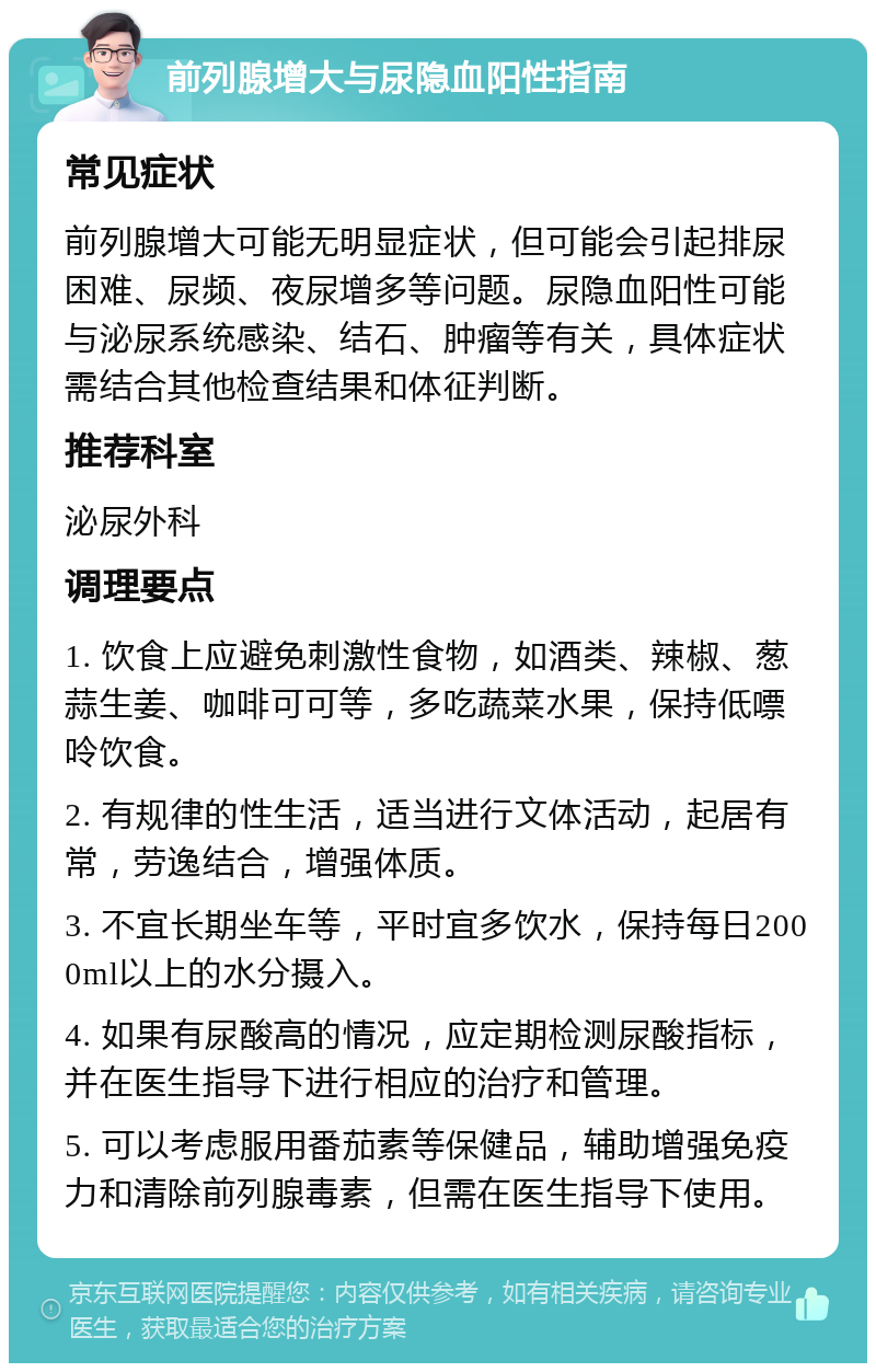 前列腺增大与尿隐血阳性指南 常见症状 前列腺增大可能无明显症状，但可能会引起排尿困难、尿频、夜尿增多等问题。尿隐血阳性可能与泌尿系统感染、结石、肿瘤等有关，具体症状需结合其他检查结果和体征判断。 推荐科室 泌尿外科 调理要点 1. 饮食上应避免刺激性食物，如酒类、辣椒、葱蒜生姜、咖啡可可等，多吃蔬菜水果，保持低嘌呤饮食。 2. 有规律的性生活，适当进行文体活动，起居有常，劳逸结合，增强体质。 3. 不宜长期坐车等，平时宜多饮水，保持每日2000ml以上的水分摄入。 4. 如果有尿酸高的情况，应定期检测尿酸指标，并在医生指导下进行相应的治疗和管理。 5. 可以考虑服用番茄素等保健品，辅助增强免疫力和清除前列腺毒素，但需在医生指导下使用。