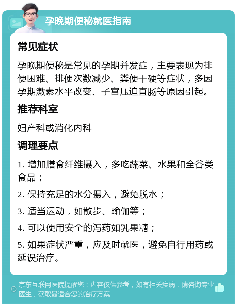 孕晚期便秘就医指南 常见症状 孕晚期便秘是常见的孕期并发症，主要表现为排便困难、排便次数减少、粪便干硬等症状，多因孕期激素水平改变、子宫压迫直肠等原因引起。 推荐科室 妇产科或消化内科 调理要点 1. 增加膳食纤维摄入，多吃蔬菜、水果和全谷类食品； 2. 保持充足的水分摄入，避免脱水； 3. 适当运动，如散步、瑜伽等； 4. 可以使用安全的泻药如乳果糖； 5. 如果症状严重，应及时就医，避免自行用药或延误治疗。