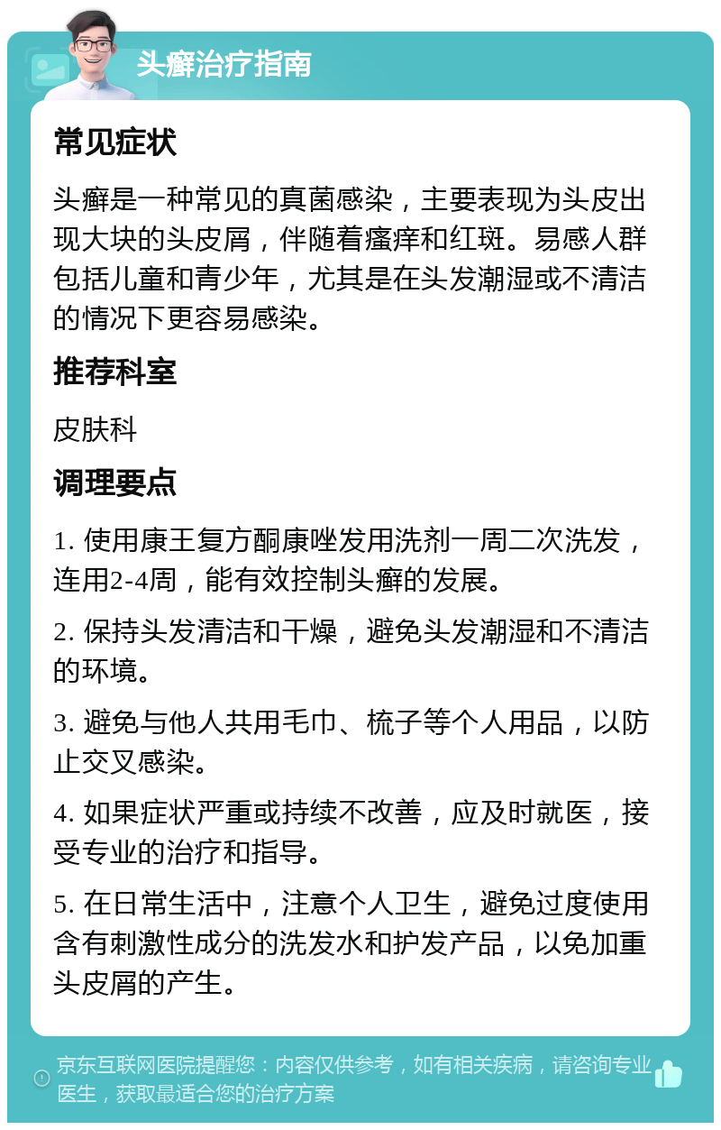头癣治疗指南 常见症状 头癣是一种常见的真菌感染，主要表现为头皮出现大块的头皮屑，伴随着瘙痒和红斑。易感人群包括儿童和青少年，尤其是在头发潮湿或不清洁的情况下更容易感染。 推荐科室 皮肤科 调理要点 1. 使用康王复方酮康唑发用洗剂一周二次洗发，连用2-4周，能有效控制头癣的发展。 2. 保持头发清洁和干燥，避免头发潮湿和不清洁的环境。 3. 避免与他人共用毛巾、梳子等个人用品，以防止交叉感染。 4. 如果症状严重或持续不改善，应及时就医，接受专业的治疗和指导。 5. 在日常生活中，注意个人卫生，避免过度使用含有刺激性成分的洗发水和护发产品，以免加重头皮屑的产生。