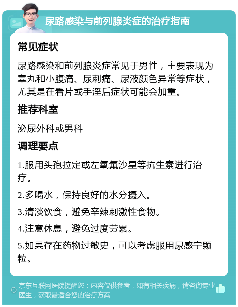 尿路感染与前列腺炎症的治疗指南 常见症状 尿路感染和前列腺炎症常见于男性，主要表现为睾丸和小腹痛、尿刺痛、尿液颜色异常等症状，尤其是在看片或手淫后症状可能会加重。 推荐科室 泌尿外科或男科 调理要点 1.服用头孢拉定或左氧氟沙星等抗生素进行治疗。 2.多喝水，保持良好的水分摄入。 3.清淡饮食，避免辛辣刺激性食物。 4.注意休息，避免过度劳累。 5.如果存在药物过敏史，可以考虑服用尿感宁颗粒。