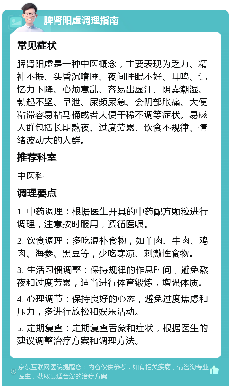 脾肾阳虚调理指南 常见症状 脾肾阳虚是一种中医概念，主要表现为乏力、精神不振、头昏沉嗜睡、夜间睡眠不好、耳鸣、记忆力下降、心烦意乱、容易出虚汗、阴囊潮湿、勃起不坚、早泄、尿频尿急、会阴部胀痛、大便粘滞容易粘马桶或者大便干稀不调等症状。易感人群包括长期熬夜、过度劳累、饮食不规律、情绪波动大的人群。 推荐科室 中医科 调理要点 1. 中药调理：根据医生开具的中药配方颗粒进行调理，注意按时服用，遵循医嘱。 2. 饮食调理：多吃温补食物，如羊肉、牛肉、鸡肉、海参、黑豆等，少吃寒凉、刺激性食物。 3. 生活习惯调整：保持规律的作息时间，避免熬夜和过度劳累，适当进行体育锻炼，增强体质。 4. 心理调节：保持良好的心态，避免过度焦虑和压力，多进行放松和娱乐活动。 5. 定期复查：定期复查舌象和症状，根据医生的建议调整治疗方案和调理方法。