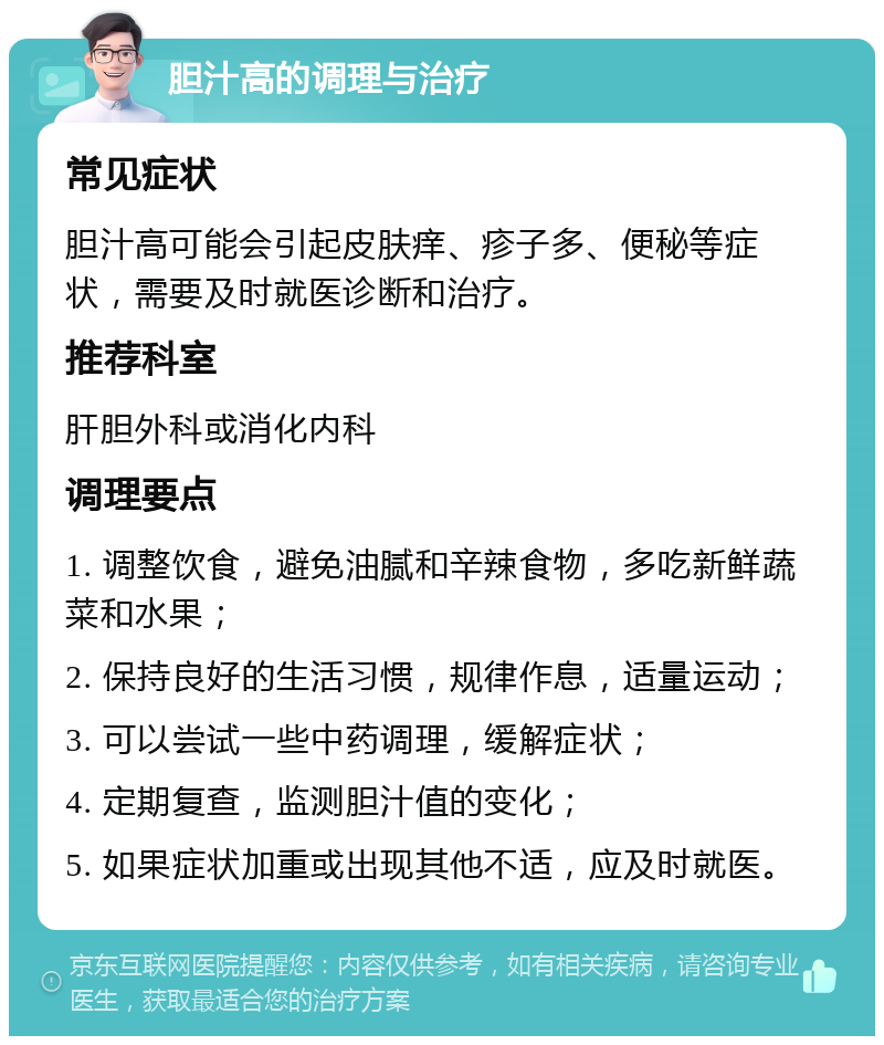 胆汁高的调理与治疗 常见症状 胆汁高可能会引起皮肤痒、疹子多、便秘等症状，需要及时就医诊断和治疗。 推荐科室 肝胆外科或消化内科 调理要点 1. 调整饮食，避免油腻和辛辣食物，多吃新鲜蔬菜和水果； 2. 保持良好的生活习惯，规律作息，适量运动； 3. 可以尝试一些中药调理，缓解症状； 4. 定期复查，监测胆汁值的变化； 5. 如果症状加重或出现其他不适，应及时就医。