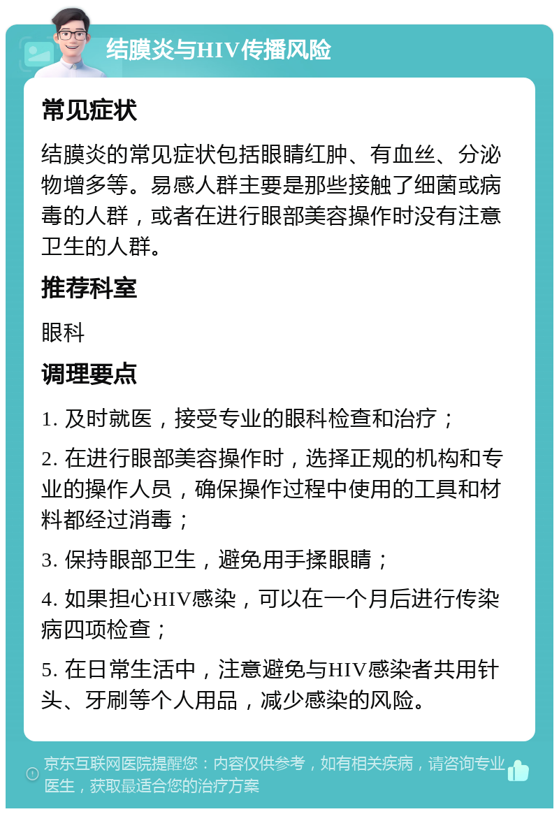 结膜炎与HIV传播风险 常见症状 结膜炎的常见症状包括眼睛红肿、有血丝、分泌物增多等。易感人群主要是那些接触了细菌或病毒的人群，或者在进行眼部美容操作时没有注意卫生的人群。 推荐科室 眼科 调理要点 1. 及时就医，接受专业的眼科检查和治疗； 2. 在进行眼部美容操作时，选择正规的机构和专业的操作人员，确保操作过程中使用的工具和材料都经过消毒； 3. 保持眼部卫生，避免用手揉眼睛； 4. 如果担心HIV感染，可以在一个月后进行传染病四项检查； 5. 在日常生活中，注意避免与HIV感染者共用针头、牙刷等个人用品，减少感染的风险。