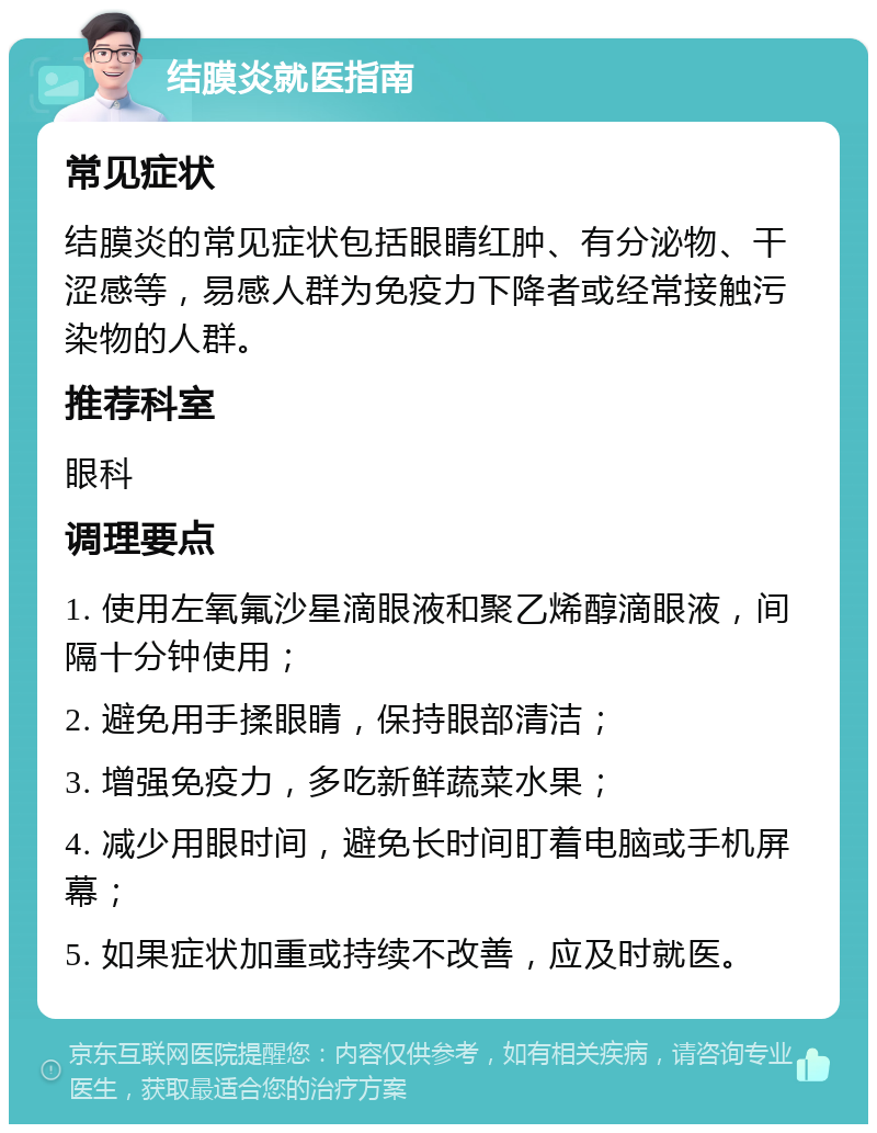 结膜炎就医指南 常见症状 结膜炎的常见症状包括眼睛红肿、有分泌物、干涩感等，易感人群为免疫力下降者或经常接触污染物的人群。 推荐科室 眼科 调理要点 1. 使用左氧氟沙星滴眼液和聚乙烯醇滴眼液，间隔十分钟使用； 2. 避免用手揉眼睛，保持眼部清洁； 3. 增强免疫力，多吃新鲜蔬菜水果； 4. 减少用眼时间，避免长时间盯着电脑或手机屏幕； 5. 如果症状加重或持续不改善，应及时就医。