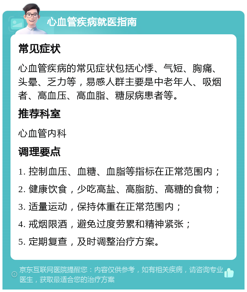 心血管疾病就医指南 常见症状 心血管疾病的常见症状包括心悸、气短、胸痛、头晕、乏力等，易感人群主要是中老年人、吸烟者、高血压、高血脂、糖尿病患者等。 推荐科室 心血管内科 调理要点 1. 控制血压、血糖、血脂等指标在正常范围内； 2. 健康饮食，少吃高盐、高脂肪、高糖的食物； 3. 适量运动，保持体重在正常范围内； 4. 戒烟限酒，避免过度劳累和精神紧张； 5. 定期复查，及时调整治疗方案。