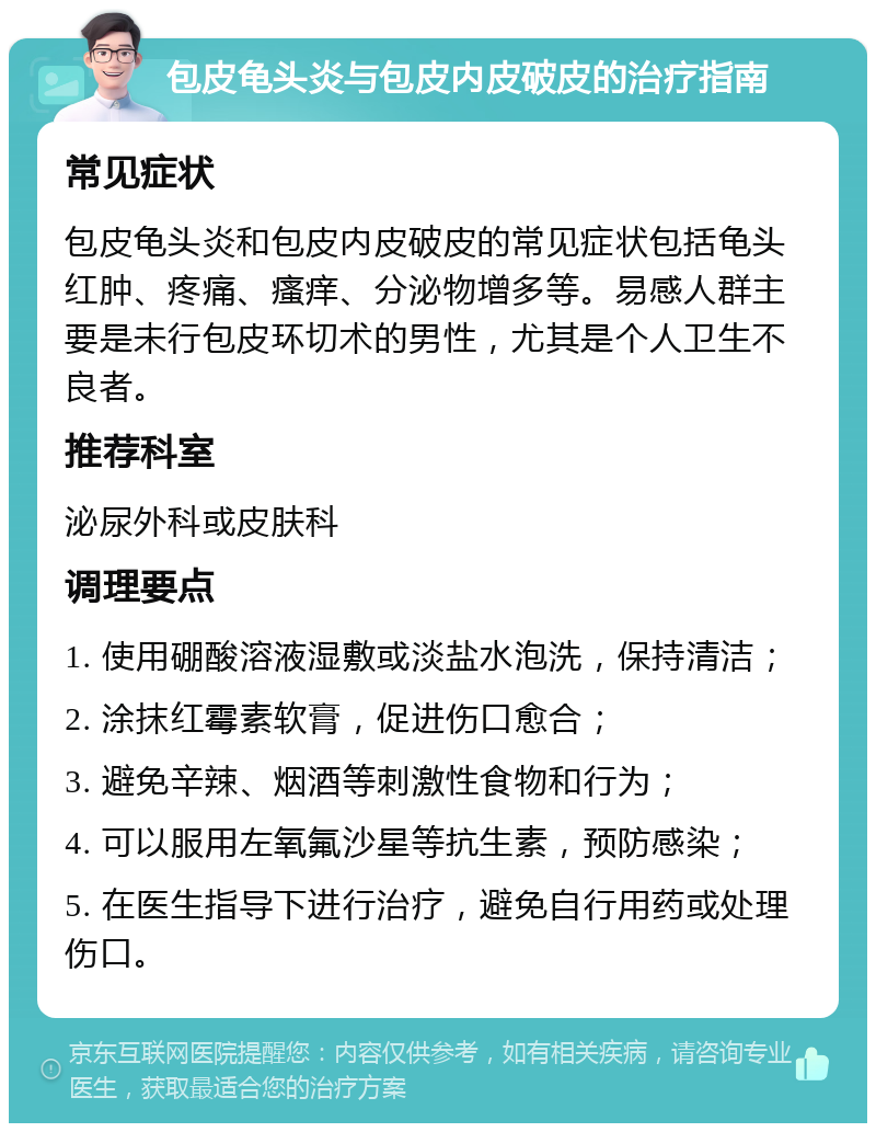 包皮龟头炎与包皮内皮破皮的治疗指南 常见症状 包皮龟头炎和包皮内皮破皮的常见症状包括龟头红肿、疼痛、瘙痒、分泌物增多等。易感人群主要是未行包皮环切术的男性，尤其是个人卫生不良者。 推荐科室 泌尿外科或皮肤科 调理要点 1. 使用硼酸溶液湿敷或淡盐水泡洗，保持清洁； 2. 涂抹红霉素软膏，促进伤口愈合； 3. 避免辛辣、烟酒等刺激性食物和行为； 4. 可以服用左氧氟沙星等抗生素，预防感染； 5. 在医生指导下进行治疗，避免自行用药或处理伤口。