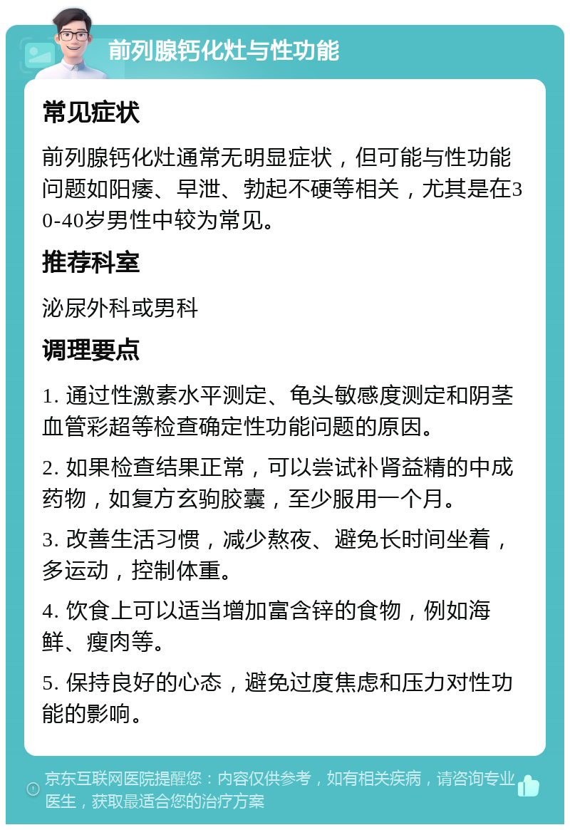 前列腺钙化灶与性功能 常见症状 前列腺钙化灶通常无明显症状，但可能与性功能问题如阳痿、早泄、勃起不硬等相关，尤其是在30-40岁男性中较为常见。 推荐科室 泌尿外科或男科 调理要点 1. 通过性激素水平测定、龟头敏感度测定和阴茎血管彩超等检查确定性功能问题的原因。 2. 如果检查结果正常，可以尝试补肾益精的中成药物，如复方玄驹胶囊，至少服用一个月。 3. 改善生活习惯，减少熬夜、避免长时间坐着，多运动，控制体重。 4. 饮食上可以适当增加富含锌的食物，例如海鲜、瘦肉等。 5. 保持良好的心态，避免过度焦虑和压力对性功能的影响。