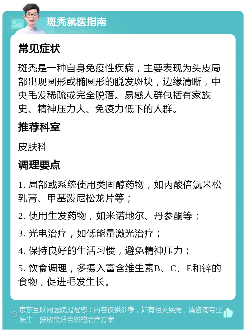 斑秃就医指南 常见症状 斑秃是一种自身免疫性疾病，主要表现为头皮局部出现圆形或椭圆形的脱发斑块，边缘清晰，中央毛发稀疏或完全脱落。易感人群包括有家族史、精神压力大、免疫力低下的人群。 推荐科室 皮肤科 调理要点 1. 局部或系统使用类固醇药物，如丙酸倍氯米松乳膏、甲基泼尼松龙片等； 2. 使用生发药物，如米诺地尔、丹参酮等； 3. 光电治疗，如低能量激光治疗； 4. 保持良好的生活习惯，避免精神压力； 5. 饮食调理，多摄入富含维生素B、C、E和锌的食物，促进毛发生长。