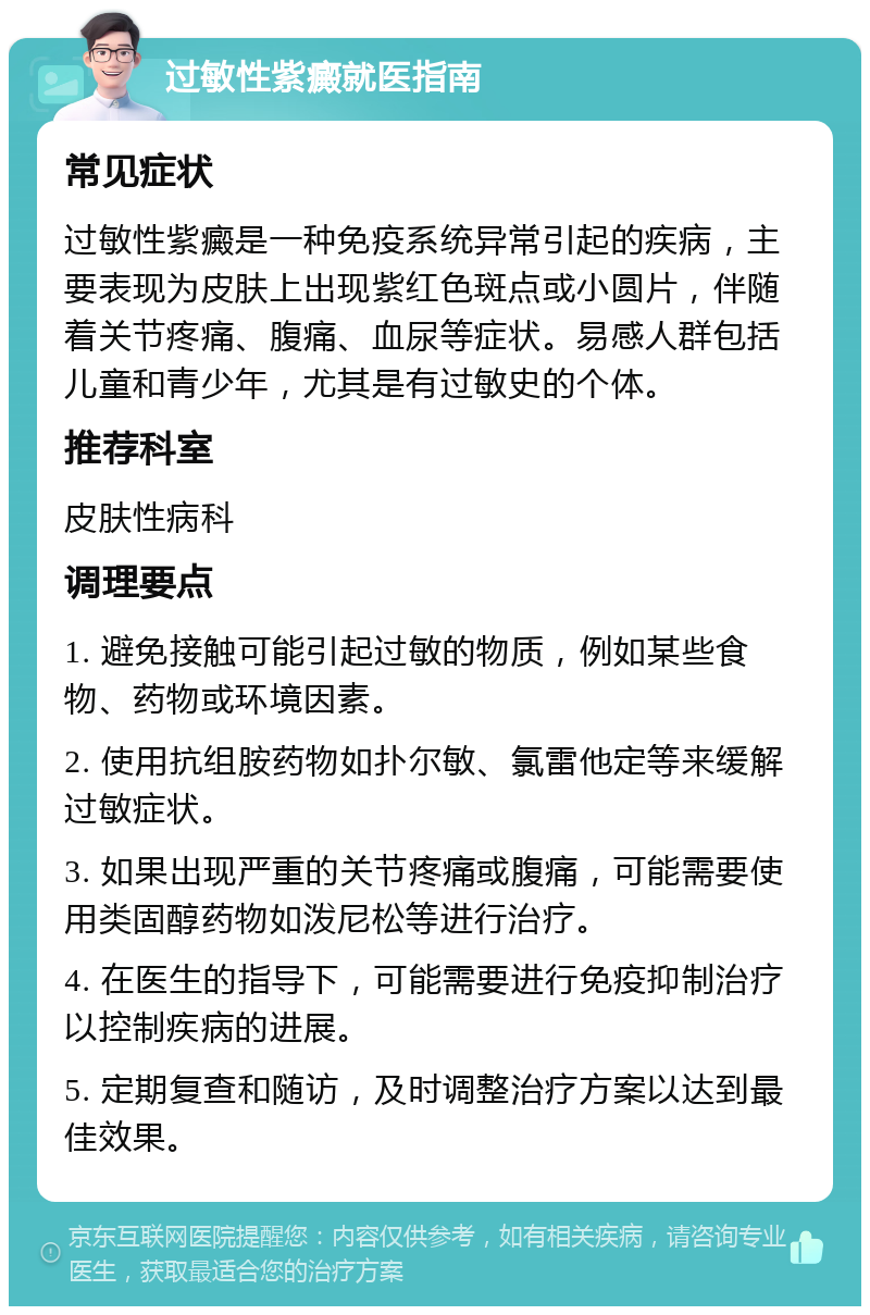 过敏性紫癜就医指南 常见症状 过敏性紫癜是一种免疫系统异常引起的疾病，主要表现为皮肤上出现紫红色斑点或小圆片，伴随着关节疼痛、腹痛、血尿等症状。易感人群包括儿童和青少年，尤其是有过敏史的个体。 推荐科室 皮肤性病科 调理要点 1. 避免接触可能引起过敏的物质，例如某些食物、药物或环境因素。 2. 使用抗组胺药物如扑尔敏、氯雷他定等来缓解过敏症状。 3. 如果出现严重的关节疼痛或腹痛，可能需要使用类固醇药物如泼尼松等进行治疗。 4. 在医生的指导下，可能需要进行免疫抑制治疗以控制疾病的进展。 5. 定期复查和随访，及时调整治疗方案以达到最佳效果。