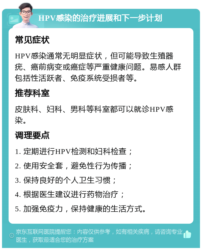 HPV感染的治疗进展和下一步计划 常见症状 HPV感染通常无明显症状，但可能导致生殖器疣、癌前病变或癌症等严重健康问题。易感人群包括性活跃者、免疫系统受损者等。 推荐科室 皮肤科、妇科、男科等科室都可以就诊HPV感染。 调理要点 1. 定期进行HPV检测和妇科检查； 2. 使用安全套，避免性行为传播； 3. 保持良好的个人卫生习惯； 4. 根据医生建议进行药物治疗； 5. 加强免疫力，保持健康的生活方式。