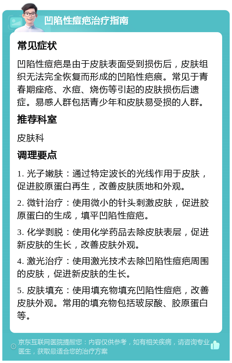 凹陷性痘疤治疗指南 常见症状 凹陷性痘疤是由于皮肤表面受到损伤后，皮肤组织无法完全恢复而形成的凹陷性疤痕。常见于青春期痤疮、水痘、烧伤等引起的皮肤损伤后遗症。易感人群包括青少年和皮肤易受损的人群。 推荐科室 皮肤科 调理要点 1. 光子嫩肤：通过特定波长的光线作用于皮肤，促进胶原蛋白再生，改善皮肤质地和外观。 2. 微针治疗：使用微小的针头刺激皮肤，促进胶原蛋白的生成，填平凹陷性痘疤。 3. 化学剥脱：使用化学药品去除皮肤表层，促进新皮肤的生长，改善皮肤外观。 4. 激光治疗：使用激光技术去除凹陷性痘疤周围的皮肤，促进新皮肤的生长。 5. 皮肤填充：使用填充物填充凹陷性痘疤，改善皮肤外观。常用的填充物包括玻尿酸、胶原蛋白等。