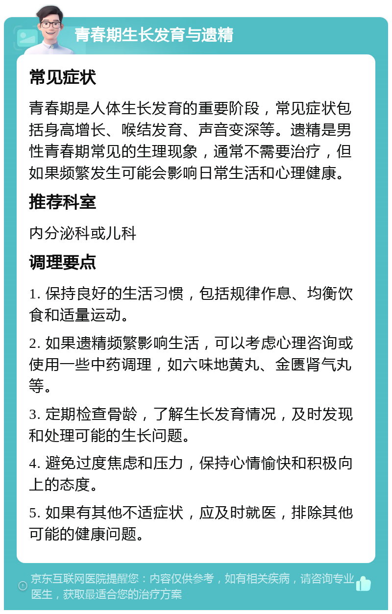 青春期生长发育与遗精 常见症状 青春期是人体生长发育的重要阶段，常见症状包括身高增长、喉结发育、声音变深等。遗精是男性青春期常见的生理现象，通常不需要治疗，但如果频繁发生可能会影响日常生活和心理健康。 推荐科室 内分泌科或儿科 调理要点 1. 保持良好的生活习惯，包括规律作息、均衡饮食和适量运动。 2. 如果遗精频繁影响生活，可以考虑心理咨询或使用一些中药调理，如六味地黄丸、金匮肾气丸等。 3. 定期检查骨龄，了解生长发育情况，及时发现和处理可能的生长问题。 4. 避免过度焦虑和压力，保持心情愉快和积极向上的态度。 5. 如果有其他不适症状，应及时就医，排除其他可能的健康问题。