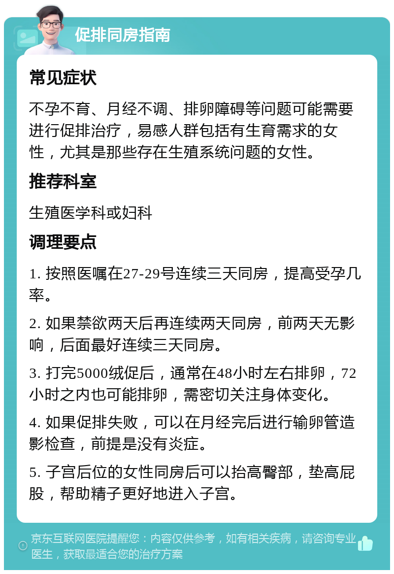 促排同房指南 常见症状 不孕不育、月经不调、排卵障碍等问题可能需要进行促排治疗，易感人群包括有生育需求的女性，尤其是那些存在生殖系统问题的女性。 推荐科室 生殖医学科或妇科 调理要点 1. 按照医嘱在27-29号连续三天同房，提高受孕几率。 2. 如果禁欲两天后再连续两天同房，前两天无影响，后面最好连续三天同房。 3. 打完5000绒促后，通常在48小时左右排卵，72小时之内也可能排卵，需密切关注身体变化。 4. 如果促排失败，可以在月经完后进行输卵管造影检查，前提是没有炎症。 5. 子宫后位的女性同房后可以抬高臀部，垫高屁股，帮助精子更好地进入子宫。