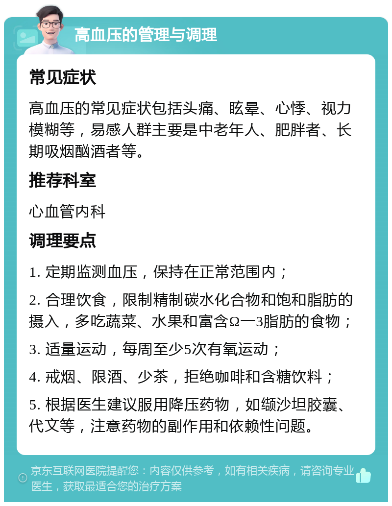 高血压的管理与调理 常见症状 高血压的常见症状包括头痛、眩晕、心悸、视力模糊等，易感人群主要是中老年人、肥胖者、长期吸烟酗酒者等。 推荐科室 心血管内科 调理要点 1. 定期监测血压，保持在正常范围内； 2. 合理饮食，限制精制碳水化合物和饱和脂肪的摄入，多吃蔬菜、水果和富含Ω一3脂肪的食物； 3. 适量运动，每周至少5次有氧运动； 4. 戒烟、限酒、少茶，拒绝咖啡和含糖饮料； 5. 根据医生建议服用降压药物，如缬沙坦胶囊、代文等，注意药物的副作用和依赖性问题。