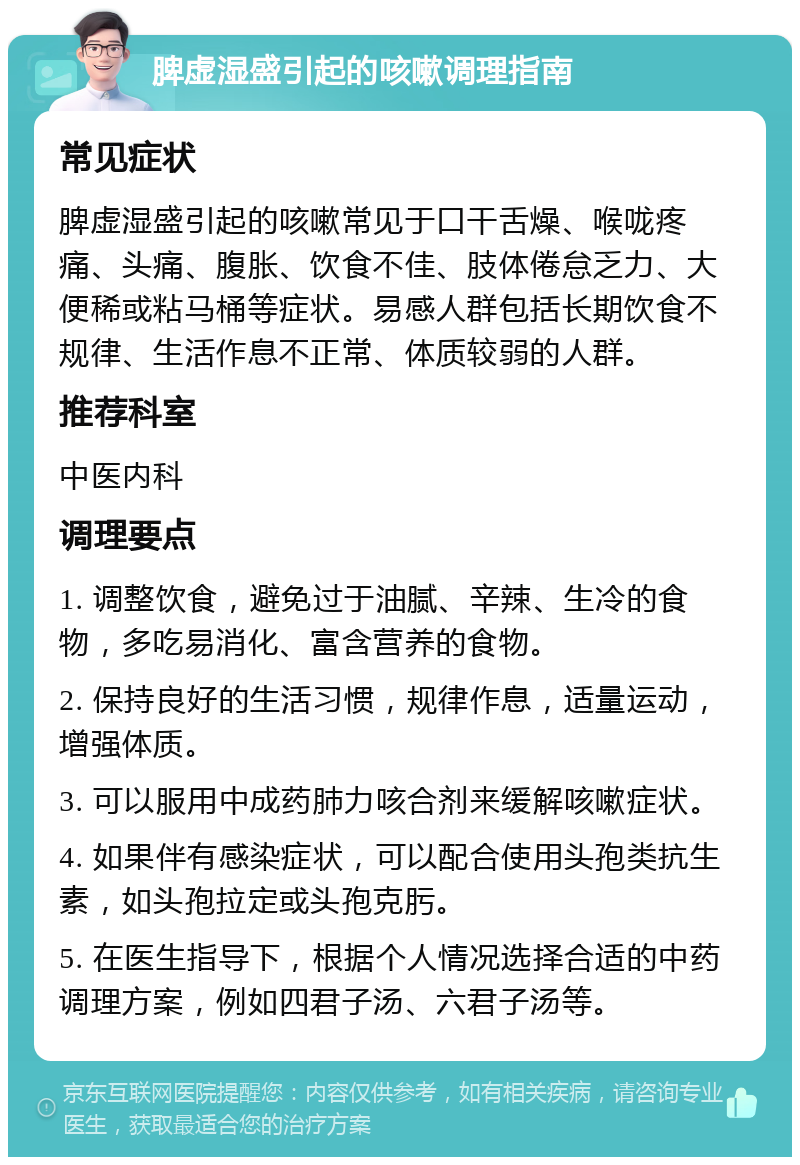 脾虚湿盛引起的咳嗽调理指南 常见症状 脾虚湿盛引起的咳嗽常见于口干舌燥、喉咙疼痛、头痛、腹胀、饮食不佳、肢体倦怠乏力、大便稀或粘马桶等症状。易感人群包括长期饮食不规律、生活作息不正常、体质较弱的人群。 推荐科室 中医内科 调理要点 1. 调整饮食，避免过于油腻、辛辣、生冷的食物，多吃易消化、富含营养的食物。 2. 保持良好的生活习惯，规律作息，适量运动，增强体质。 3. 可以服用中成药肺力咳合剂来缓解咳嗽症状。 4. 如果伴有感染症状，可以配合使用头孢类抗生素，如头孢拉定或头孢克肟。 5. 在医生指导下，根据个人情况选择合适的中药调理方案，例如四君子汤、六君子汤等。